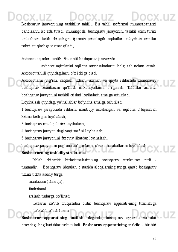 Boshqaruv   jarayonining   tashkiliy   tahlili.   Bu   tahlil   noformal   munosabatlarni
baholashni   ko‘zda tutadi,  shuningdek,  boshqaruv  jarayonini   tashkil   etish  turini
tanlashdan   kelib   chiqadigan   ijtimoiy-psixologik   oqibatlar,   subyektiv   omillar
rolini aniqlashga xizmat qiladi;
 
Axborot oqimlari tahlili. Bu tahlil boshqaruv jarayonida    
                          axborot   oqimlarini   oqilona   munosabatlarini   belgilash   uchun   kerak.
Axborot tahlili quyidagilarni o‘z ichiga oladi.
Axborotlarni   yig‘ish,   saqlash,   izlash,   uzatish   va   qayta   ishlashda   zamonaviy
boshqaruv   texnikasini   qo‘llash   imkoniyatlarini   o‘rganish.   Tahlillar   asosida
boshqaruv jarayonini tashkil etishni loyihalash amalga oshiriladi. 
Loyihalash quyidagi yo‘nalishlar bo‘yicha amalga oshiriladi:
1.boshqaruv   jarayonida   ishlarni   mantiqiy   asoslangan   va   oqilona   2.bajarilish
ketma ketligini loyihalash;
3.boshqaruv muolajalarini loyihalash;
4.boshqaruv jarayonidagi vaqt sarfini loyihalash;
5.boshqaruv jarayonini fazoviy jihatdan loyihalash;
boshqaruv jarayonini pog‘ona bo‘g‘inlarini o‘zaro harakatlarini loyihalash.
Boshqaruvning tashkiliy strukturasi
Ishlab   chiqarish   birlashmalarinining   boshqaruv   strukturasi   turli   -
tumandir.  Boshqaruv  idoralari   o‘rtasida   aloqalarning  turiga  qarab  boshqaruv
tizimi uchta asosiy turga:
.muntazam (chiziqli); 
.funksional;
.aralash turlarga bo‘linadi. 
Bularni   ko‘rib   chiqishdan   oldin   boshqaruv   apparati-ning   tuzilishiga
to‘xtalib o‘tish lozim.
Boshqaruv   apparatining   tuzilishi   deganda,   boshqaruv   apparati   va   ular
orasidagi bog‘lanishlar tushuniladi.   Boshqaruv apparatining tarkibi   - bir-biri
42 