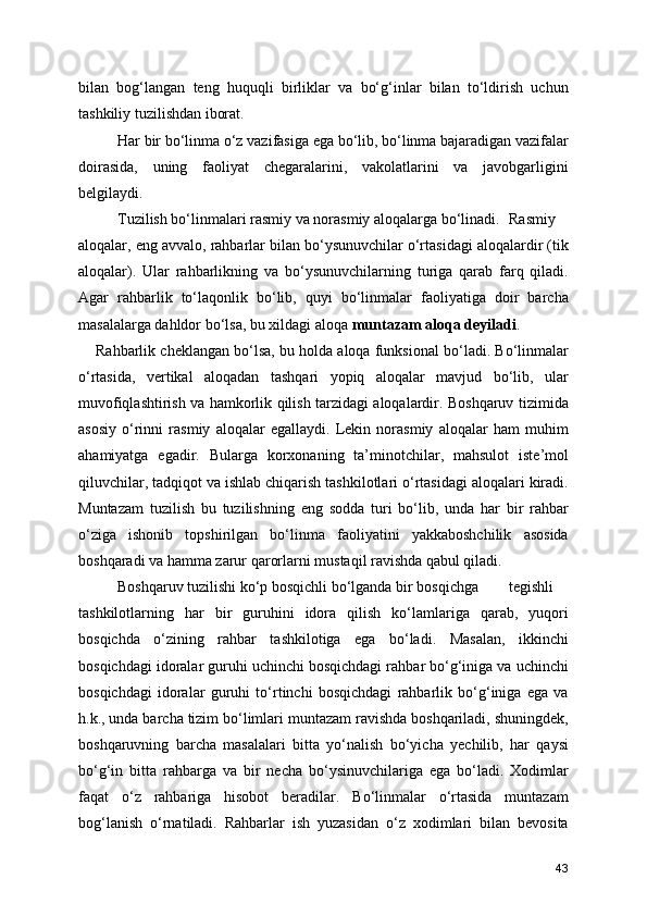 bilan   bog‘langan   teng   huquqli   birliklar   va   bo‘g‘inlar   bilan   to‘ldirish   uchun
tashkiliy tuzilishdan iborat. 
Har bir bo‘linma o‘z vazifasiga ega bo‘lib, bo‘linma bajaradigan vazifalar
doirasida,   uning   faoliyat   chegaralarini,   vakolatlarini   va   javobgarligini
belgilaydi.
Tuzilish bo‘linmalari rasmiy va norasmiy aloqalarga bo‘linadi.  Rasmiy
aloqalar, eng avvalo, rahbarlar bilan bo‘ysunuvchilar o‘rtasidagi aloqalardir (tik
aloqalar).   Ular   rahbarlikning   va   bo‘ysunuvchilarning   turiga   qarab   farq   qiladi.
Agar   rahbarlik   to‘laqonlik   bo‘lib,   quyi   bo‘linmalar   faoliyatiga   doir   barcha
masalalarga dahldor bo‘lsa, bu xildagi aloqa  muntazam aloqa deyiladi . 
Rahbarlik cheklangan bo‘lsa, bu holda aloqa funksional bo‘ladi. Bo‘linmalar
o‘rtasida,   vertikal   aloqadan   tashqari   yopiq   aloqalar   mavjud   bo‘lib,   ular
muvofiqlashtirish va hamkorlik qilish tarzidagi aloqalardir. Boshqaruv tizimida
asosiy   o‘rinni   rasmiy   aloqalar   egallaydi.   Lekin   norasmiy   aloqalar   ham   muhim
ahamiyatga   egadir.   Bularga   korxonaning   ta’minotchilar,   mahsulot   iste’mol
qiluvchilar, tadqiqot va ishlab chiqarish tashkilotlari o‘rtasidagi aloqalari kiradi.
Muntazam   tuzilish   bu   tuzilishning   eng   sodda   turi   bo‘lib,   unda   har   bir   rahbar
o‘ziga   ishonib   topshirilgan   bo‘linma   faoliyatini   yakkaboshchilik   asosida
boshqaradi va hamma zarur qarorlarni mustaqil ravishda qabul qiladi.
Boshqaruv tuzilishi ko‘p bosqichli bo‘lganda bir bosqichga  tegishli
tashkilotlarning   har   bir   guruhini   idora   qilish   ko‘lamlariga   qarab,   yuqori
bosqichda   o‘zining   rahbar   tashkilotiga   ega   bo‘ladi.   Masalan,   ikkinchi
bosqichdagi idoralar guruhi uchinchi bosqichdagi rahbar bo‘g‘iniga va uchinchi
bosqichdagi   idoralar   guruhi   to‘rtinchi   bosqichdagi   rahbarlik   bo‘g‘iniga   ega   va
h.k., unda barcha tizim bo‘limlari muntazam ravishda boshqariladi, shuningdek,
boshqaruvning   barcha   masalalari   bitta   yo‘nalish   bo‘yicha   yechilib,   har   qaysi
bo‘g‘in   bitta   rahbarga   va   bir   necha   bo‘ysinuvchilariga   ega   bo‘ladi.   Xodimlar
faqat   o‘z   rahbariga   hisobot   beradilar.   Bo‘linmalar   o‘rtasida   muntazam
bog‘lanish   o‘rnatiladi.   Rahbarlar   ish   yuzasidan   o‘z   xodimlari   bilan   bevosita
43 