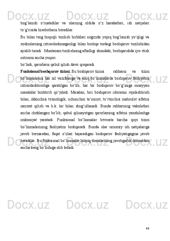 bog‘lanish   o‘rnatadilar   va   ularning   oldida   o‘z   harakatlari,   ish   natijalari
to‘g‘risida hisobotlarni beradilar. 
Bu   bilan   teng   huquqli   tuzilish   birliklari   negizida   yopiq   bog‘lanish   yo‘qligi   va
xodimlarning  ixtisoslashmaganligi   bilan  boshqa  turdagi  boshqaruv  tuzilishidan
ajralib turadi . Muntazam tuzilishning afzalligi shundaki, boshqarishda ijro etish
intizomi ancha yuqori 
bo‘ladi, qarorlarni qabul qilish davri qisqaradi. 
Funksional boshqaruv tizimi.  Bu boshqaruv tizimi  rahbarni   va   tizim
bo‘linmalarini   har   xil   vazifalarga   va   aniq   bo‘linmalarda   boshqaruv   faoliyatini
ixtisoslashtirishga   qaratilgan   bo‘lib,   har   bir   boshqaruv   bo‘g‘iniga   muayyan
masalalar   biriktirib   qo‘yiladi.   Masalan,   biri   boshqaruv   idorasini   rejalashtirish
bilan,   ikkinchisi   texnologik,   uchunchisi   ta’minot,   to‘rtinchisi   mahsulot   sifatini
nazorat   qilish   va   h.k.   lar   bilan   shug‘ullanadi.   Bunda   rahbarning   vakolatlari
ancha   cheklangan   bo‘lib,   qabul   qilinayotgan   qarorlarning   sifatini   yaxshilashga
imkoniyat   yaratadi.   Funksional   bo‘linmalar   bevosita   barcha   quyi   tizim
bo‘linmalarining   faoliyatini   boshqaradi.   Bunda   ular   umumiy   ish   natijalariga
javob   bermasdan,   faqat   o‘zlari   bajaradigan   boshqaruv   faoliyatigagina   javob
beradilar. Bu funksional bo‘linmalar huquq doiralarining javobgarlik doirasidan
ancha keng bo‘lishiga olib keladi. 
44 