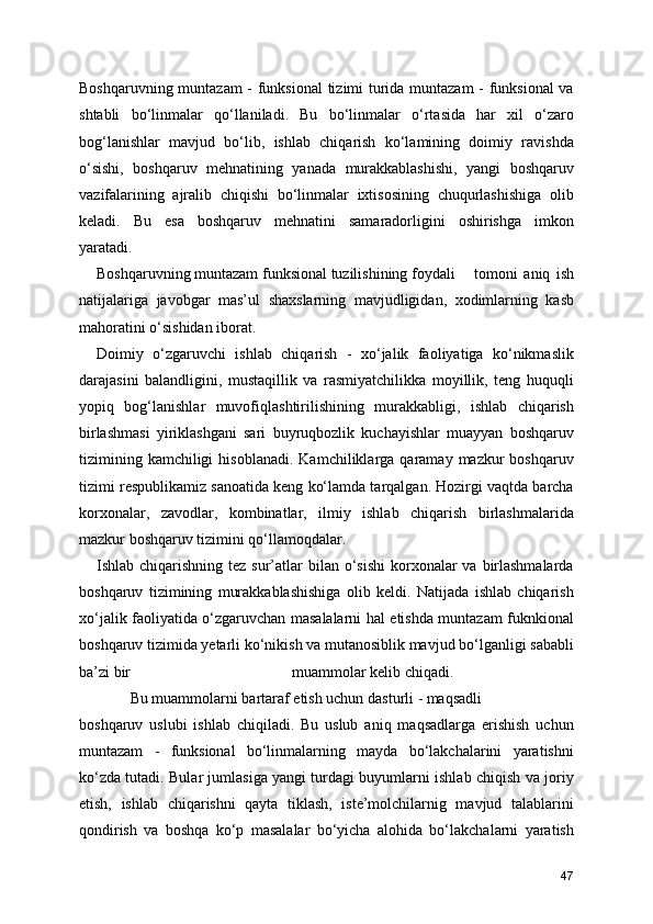 Boshqaruvning muntazam - funksional  tizimi turida muntazam  - funksional  va
shtabli   bo‘linmalar   qo‘llaniladi.   Bu   bo‘linmalar   o‘rtasida   har   xil   o‘zaro
bog‘lanishlar   mavjud   bo‘lib,   ishlab   chiqarish   ko‘lamining   doimiy   ravishda
o‘sishi,   boshqaruv   mehnatining   yanada   murakkablashishi,   yangi   boshqaruv
vazifalarining   ajralib   chiqishi   bo‘linmalar   ixtisosining   chuqurlashishiga   olib
keladi.   Bu   esa   boshqaruv   mehnatini   samaradorligini   oshirishga   imkon
yaratadi.
Boshqaruvning muntazam funksional tuzilishining foydali  tomoni   aniq   ish
natijalariga   javobgar   mas’ul   shaxslarning   mavjudligidan,   xodimlarning   kasb
mahoratini o‘sishidan iborat.
Doimiy   o‘zgaruvchi   ishlab   chiqarish   -   xo‘jalik   faoliyatiga   ko‘nikmaslik
darajasini   balandligini,   mustaqillik   va   rasmiyatchilikka   moyillik,   teng   huquqli
yopiq   bog‘lanishlar   muvofiqlashtirilishining   murakkabligi,   ishlab   chiqarish
birlashmasi   yiriklashgani   sari   buyruqbozlik   kuchayishlar   muayyan   boshqaruv
tizimining  kamchiligi  hisoblanadi.   Kamchiliklarga  qaramay  mazkur   boshqaruv
tizimi respublikamiz sanoatida keng ko‘lamda tarqalgan. Hozirgi vaqtda barcha
korxonalar,   zavodlar,   kombinatlar,   ilmiy   ishlab   chiqarish   birlashmalarida
mazkur boshqaruv tizimini qo‘llamoqdalar. 
Ishlab chiqarishning tez sur’atlar  bilan o‘sishi  korxonalar  va birlashmalarda
boshqaruv   tizimining   murakkablashishiga   olib   keldi.   Natijada   ishlab   chiqarish
xo‘jalik faoliyatida o‘zgaruvchan masalalarni hal etishda muntazam fuknkional
boshqaruv tizimida yetarli ko‘nikish va mutanosiblik mavjud bo‘lganligi sababli
ba’zi bir                                          muammolar kelib chiqadi. 
   Bu muammolarni bartaraf etish uchun dasturli - maqsadli 
boshqaruv   uslubi   ishlab   chiqiladi.   Bu   uslub   aniq   maqsadlarga   erishish   uchun
muntazam   -   funksional   bo‘linmalarning   mayda   bo‘lakchalarini   yaratishni
ko‘zda tutadi. Bular jumlasiga yangi turdagi buyumlarni ishlab chiqish va joriy
etish,   ishlab   chiqarishni   qayta   tiklash,   iste’molchilarnig   mavjud   talablarini
qondirish   va   boshqa   ko‘p   masalalar   bo‘yicha   alohida   bo‘lakchalarni   yaratish
47 