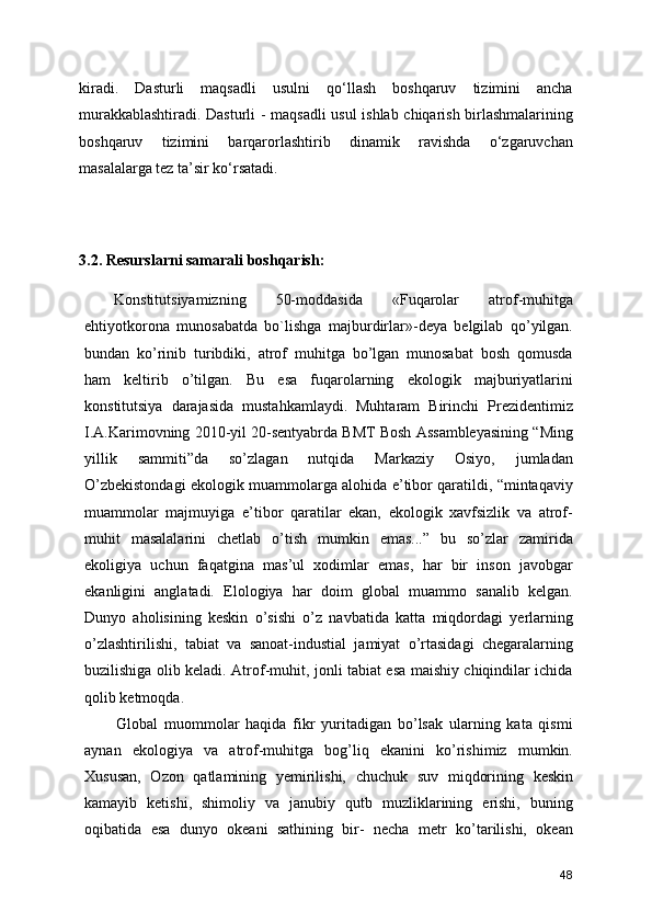 kiradi.   Dasturli   maqsadli   usulni   qo‘llash   boshqaruv   tizimini   ancha
murakkablashtiradi. Dasturli - maqsadli usul ishlab chiqarish birlashmalarining
boshqaruv   tizimini   barqarorlashtirib   dinamik   ravishda   o‘zgaruvchan
masalalarga tez ta’sir ko‘rsatadi.
3.2. Resurslarni samarali boshqarish:
Konstitutsiyamizning   50-moddasida   «Fuqarolar   atrof-muhitga
ehtiyotkorona   munosabatda   bo`lishga   majburdirlar»-deya   belgilab   qo’yilgan.
bundan   ko’rinib   turibdiki,   atrof   muhitga   bo’lgan   munosabat   bosh   qomusda
ham   keltirib   o’tilgan.   Bu   esa   fuqarolarning   ekologik   majburiyatlarini
konstitutsiya   darajasida   mustahkamlaydi.   Muhtaram   Birinchi   Prezidentimiz
I.A.Karimovning 2010-yil 20-sentyabrda BMT Bosh Assambleyasining “Ming
yillik   sammiti”da   so’zlagan   nutqida   Markaziy   Osiyo,   jumladan
O’zbekistondagi ekologik muammolarga alohida e’tibor qaratildi, “mintaqaviy
muammolar   majmuyiga   e’tibor   qaratilar   ekan,   ekologik   xavfsizlik   va   atrof-
muhit   masalalarini   chetlab   o’tish   mumkin   emas...”   bu   so’zlar   zamirida
ekoligiya   uchun   faqatgina   mas’ul   xodimlar   emas,   har   bir   inson   javobgar
ekanligini   anglatadi.   Elologiya   har   doim   global   muammo   sanalib   kelgan.
Dunyo   aholisining   keskin   o’sishi   o’z   navbatida   katta   miqdordagi   yerlarning
o’zlashtirilishi,   tabiat   va   sanoat-industial   jamiyat   o’rtasidagi   chegaralarning
buzilishiga olib keladi. Atrof-muhit, jonli tabiat esa maishiy chiqindilar ichida
qolib ketmoqda.
Global   muommolar   haqida   fikr   yuritadigan   bo’lsak   ularning   kata   qismi
aynan   ekologiya   va   atrof-muhitga   bog’liq   ekanini   ko’rishimiz   mumkin.
Xususan,   Ozon   qatlamining   yemirilishi,   chuchuk   suv   miqdorining   keskin
kamayib   ketishi,   shimoliy   va   janubiy   qutb   muzliklarining   erishi,   buning
oqibatida   esa   dunyo   okeani   sathining   bir-   necha   metr   ko’tarilishi,   okean
48 