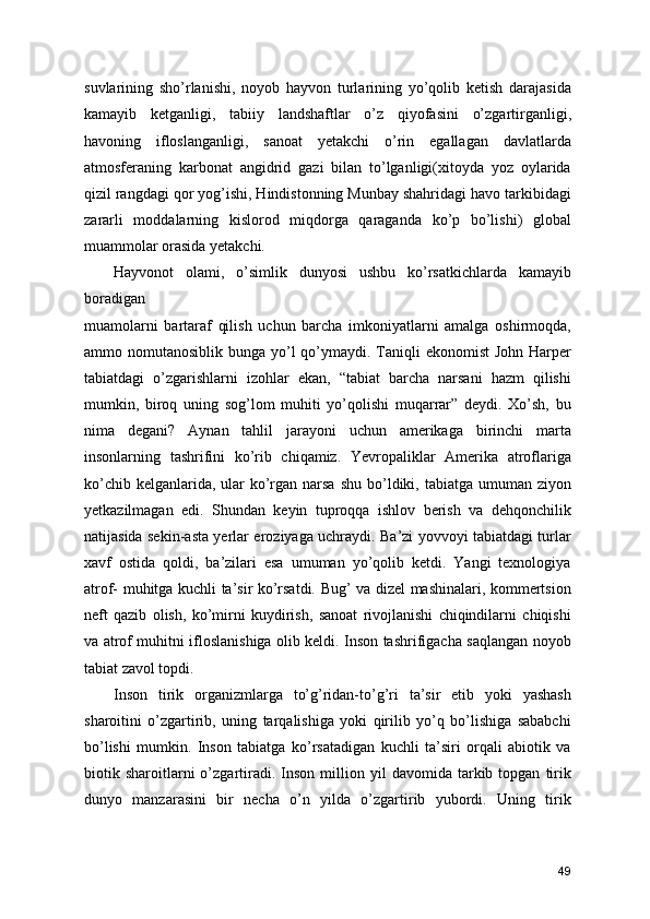suvlarining   sho’rlanishi,   noyob   hayvon   turlarining   yo’qolib   ketish   darajasida
kamayib   ketganligi,   tabiiy   landshaftlar   o’z   qiyofasini   o’zgartirganligi,
havoning   ifloslanganligi,   sanoat   yetakchi   o’rin   egallagan   davlatlarda
atmosferaning   karbonat   angidrid   gazi   bilan   to’lganligi(xitoyda   yoz   oylarida
qizil rangdagi qor yog’ishi, Hindistonning Munbay shahridagi havo tarkibidagi
zararli   moddalarning   kislorod   miqdorga   qaraganda   ko’p   bo’lishi)   global
muammolar orasida yetakchi.
Hayvonot   olami,   o’simlik   dunyosi   ushbu   ko’rsatkichlarda   kamayib
boradigan 
muamolarni   bartaraf   qilish   uchun   barcha   imkoniyatlarni   amalga   oshirmoqda,
ammo nomutanosiblik bunga yo’l  qo’ymaydi. Taniqli  ekonomist  John  Harper
tabiatdagi   o’zgarishlarni   izohlar   ekan,   “tabiat   barcha   narsani   hazm   qilishi
mumkin,   biroq   uning   sog’lom   muhiti   yo’qolishi   muqarrar”   deydi.   Xo’sh,   bu
nima   degani?   Aynan   tahlil   jarayoni   uchun   amerikaga   birinchi   marta
insonlarning   tashrifini   ko’rib   chiqamiz.   Yevropaliklar   Amerika   atroflariga
ko’chib kelganlarida, ular  ko’rgan narsa  shu bo’ldiki, tabiatga umuman ziyon
yetkazilmagan   edi.   Shundan   keyin   tuproqqa   ishlov   berish   va   dehqonchilik
natijasida sekin-asta yerlar eroziyaga uchraydi. Ba’zi yovvoyi tabiatdagi turlar
xavf   ostida   qoldi,   ba’zilari   esa   umuman   yo’qolib   ketdi.   Yangi   texnologiya
atrof- muhitga kuchli ta’sir ko’rsatdi. Bug’ va dizel mashinalari, kommertsion
neft   qazib   olish,   ko’mirni   kuydirish,   sanoat   rivojlanishi   chiqindilarni   chiqishi
va atrof muhitni ifloslanishiga olib keldi. Inson tashrifigacha saqlangan noyob
tabiat zavol topdi.
Inson   tirik   organizmlarga   to’g’ridan-to’g’ri   ta’sir   etib   yoki   yashash
sharoitini   o’zgartirib,   uning   tarqalishiga   yoki   qirilib   yo’q   bo’lishiga   sababchi
bo’lishi   mumkin.   Inson   tabiatga   ko’rsatadigan   kuchli   ta’siri   orqali   abiotik   va
biotik  sharoitlarni   o’zgartiradi.   Inson   million  yil   davomida  tarkib  topgan   tirik
dunyo   manzarasini   bir   necha   o’n   yilda   o’zgartirib   yubordi.   Uning   tirik
49 
