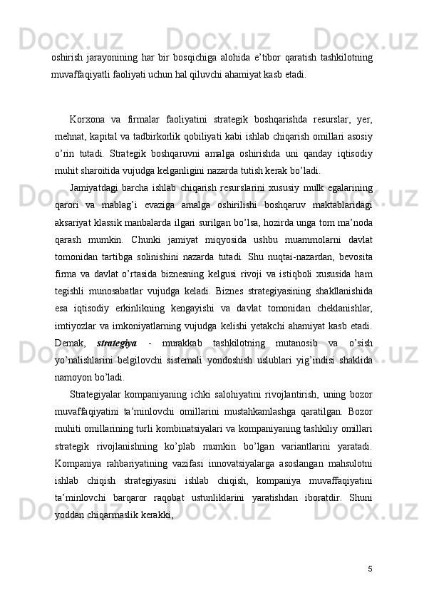 oshirish   jarayonining   har   bir   bosqichiga   alohida   e’tibor   qaratish   tashkilotning
muvaffaqiyatli faoliyati uchun hal qiluvchi ahamiyat kasb etadi.
Korxona   va   firmalar   faoliyatini   strategik   boshqarishda   resurslar,   yer,
mehnat, kapital va tadbirkorlik qobiliyati kabi ishlab chiqarish omillari asosiy
o’rin   tutadi.   Strategik   boshqaruvni   amalga   oshirishda   uni   qanday   iqtisodiy
muhit sharoitida vujudga kelganligini nazarda tutish kerak bo’ladi.
Jamiyatdagi   barcha   ishlab   chiqarish   resurslarini   xususiy   mulk   egalarining
qarori   va   mablag’i   evaziga   amalga   oshirilishi   boshqaruv   maktablaridagi
aksariyat klassik manbalarda ilgari surilgan bo’lsa, hozirda unga tom ma’noda
qarash   mumkin.   Chunki   jamiyat   miqyosida   ushbu   muammolarni   davlat
tomonidan   tartibga   solinishini   nazarda   tutadi.   Shu   nuqtai-nazardan,   bevosita
firma   va   davlat   o’rtasida   biznesning   kelgusi   rivoji   va   istiqboli   xususida   ham
tegishli   munosabatlar   vujudga   keladi.   Biznes   strategiyasining   shakllanishida
esa   iqtisodiy   erkinlikning   kengayishi   va   davlat   tomonidan   cheklanishlar,
imtiyozlar   va   imkoniyatlarning   vujudga   kelishi   yetakchi   ahamiyat   kasb   etadi.
Demak,   strategiya   -   murakkab   tashkilotning   mutanosib   va   o’sish
yo’nalishlarini   belgilovchi   sistemali   yondoshish   uslublari   yig’indisi   shaklida
namoyon bo’ladi.
Strategiyalar   kompaniyaning   ichki   salohiyatini   rivojlantirish,   uning   bozor
muvaffaqiyatini   ta’minlovchi   omillarini   mustahkamlashga   qaratilgan.   Bozor
muhiti omillarining turli kombinatsiyalari va kompaniyaning tashkiliy omillari
strategik   rivojlanishning   ko’plab   mumkin   bo’lgan   variantlarini   yaratadi.
Kompaniya   rahbariyatining   vazifasi   innovatsiyalarga   asoslangan   mahsulotni
ishlab   chiqish   strategiyasini   ishlab   chiqish,   kompaniya   muvaffaqiyatini
ta’minlovchi   barqaror   raqobat   ustunliklarini   yaratishdan   iboratdir.   Shuni
yoddan chiqarmaslik kerakki,
 
5 