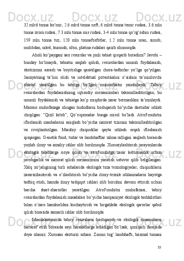 32 mlrd tonna ko’mir, 2.6 mlrd tonna neft, 6 mlrd tonna temir rudasi, 3.6 mln
tonna xrom rudasi, 7.3 mln tonna mis rudasi, 3-4 mln tonna qo’rg’oshin rudasi,
159   mln   tonna   tuz,   120   mln   tonnafosfotlar,   1.2   mln   tonna   uran,   simob,
molibdan, nikel, kumush, oltin, platina rudalari qazib olinmoqda.
Aholi ko’paygani sari resurslar va jonli tabiat qisqarib boradimi? Javobi –
bunday   bo’lmaydi,   tabiatni   saqlab   qolish,   resurslardan   unumli   foydalanish,
ekotizimni   asrash   va   boyitishga   qaratilgan   chora-tadbirlar   yo’lga   qo’yilgan.
Jamiyatning   ta’lim   olish   va   intelektual   potentsialini   o’sishini   ta’minlovchi
sharoit   yaratilgan   bu   tabitga   bo’lgan   munosobatni   yaxshilaydi.   Tabiiy
resurslardan   foydalanishning   iqtisodiy   mexanizmlari   takomillashtirilgan,   bu
unumli   foydalanish   va   tabiatga   ko’p   miqdorda   zarar   bermaslikni   ta’minlaydi.
Maxsus   muhofazaga   olingan   hududlarni   boshqarish   bo’yicha   dasturlar   ishlab
chiqilgan.   “Qizil   kitob”,   Qo’riqxonalar   bunga   misol   bo’ladi.   Atrof-muhitni
ifloslanish   manbalarini   aniqlash   bo’yicha   nazorat   tizimini   takomillashtirilgan
va   rivojlantirilgan.   Maishiy   chiqindilar   qayta   ishlash   orqali   ifloslanish
qisqargan. Genetik fond, turlar va landshaftlar xilma-xilligini saqlash borasida
yuzlab ilmiy va amaliy ishlar olib borilmoqda. Xususiylashtirish jarayonlarida
ekologik   talablarga   rioya   qilish   va   atrof-muhitga   zarar   keltirmaslik   uchun
javobgarlik   va   nazorat   qilish   mexanizmini   yaratish   ustuvor   qilib   belgilangan.
Xalq   xo’jaligining   turli   sohalarida   ekologik   toza   texnologiyalar,   chiqindilarni
zararsizlantirish   va   o’zlashtirish   bo’yicha   ilmiy-texnik   ishlanmalarni   hayotga
tadbiq   etish,   hamda   ilmiy   tadqiqot   ishlari   olib   borishni   davom   ettirish   uchun
barcha   shart-sharoitlar   yaratilgan.   Atrof-muhitni   muhofazasi,   tabiiy
resurslardan foydalanish masalalari bo’yicha hamjamiyat ekologik tashkilotlari
bilan   o’zaro   hamkorlikni   kuchaytirish   va   birgalikda   ekologik   qarorlar   qabul
qilish borasida samarili ishlar olib borilmoqda.
Mamlakatimizda   tabiiy   resurslarni   boshqarish   va   ekologik   muamolarni
bartaraf   etish  borasida   sayi  harakatlarga  keladigan   bo’lsak,   qoniqarli  darajada
deya   olamiz.   Xususan   ekoturiz   sohasi.   Zomin   tog’   landshafti,   baxmal   tumani
51 