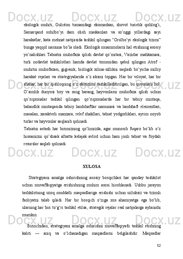 ekologik   muhiti,   Guliston   tumanidagi   ekomaskan,   shovot   turistik   qishlog’i,
Samarqand   sohilbo’yi   dam   olish   maskanlari   va   so’nggi   yillardagi   sayi
harakatlar, kata mehnat natijasida tashkil qilingan “Orolbo’yi ekologik tizimi”
bunga yaqqol namuna bo’la oladi. Ekologik muammolarni hal etishning asosiy
yo’nalishlari   Tabiatni   muhofaza   qilish   davlat   qo’mitasi,   Vazirlar   mahkamasi,
turli   nodavlat   tashkilotlari   hamda   davlat   tomonidan   qabul   qilingan   Atrof   -
muhitni   muhofazasi,   gigienik,   biologik   xilma-xillikni   saqlash   bo’yicha   milliy
harakat   rejalari   va   strategiyalarida   o’z   aksini   topgan.   Har   bir   viloyat,   har   bir
shahar, har bir qishloqning o’z ekotizimi tashkillashtirilgan, bu quvonarli hol.
O’simlik   dunyosi   boy   va   rang   barang,   hayvonlarni   muhofaza   qilish   uchun
qo’riqxonalar   tashkil   qilingan.   qo’riqxonalarda   har   bir   tabiiy   mintaqa,
balandlik   mintaqasida   tabiiy   landshaftlar   namunasi   va   landshaft   elementlari,
masalan,  xarakterli  manzara,  relef   shakllari, tabiat   yodgorliklari, ayrim  noyob
turlar va hayvonlar saqlanib qolinadi.
Tabiatni   astash   har   birimizning   qo’limizda,   agar   munosib   fuqaro   bo’lib   o’z
hissamizni   qo’shsak   albatta   kelajak   avlod   uchun   ham   jonli   tabiat   va   foydali
resurslar saqlab qolinadi.
XULOSA
      Strategiyani   amalga   oshirishning   asosiy   bosqichlari   har   qanday   tashkilot
uchun   muvaffaqiyatga   erishishning   muhim   asosi   hisoblanadi.   Ushbu   jarayon
tashkilotning   uzoq   muddatli   maqsadlariga   erishishi   uchun   uzluksiz   va   tizimli
faoliyatni   talab   qiladi.   Har   bir   bosqich   o‘ziga   xos   ahamiyatga   ega   bo‘lib,
ularning har biri to‘g‘ri tashkil etilsa, strategik rejalar real natijalarga aylanishi
mumkin.
      Birinchidan,   strategiyani   amalga   oshirishni   muvaffaqiyatli   tashkil   etishning
kaliti   —   aniq   va   o‘lchanadigan   maqsadlarni   belgilashdir.   Maqsadlar
52 