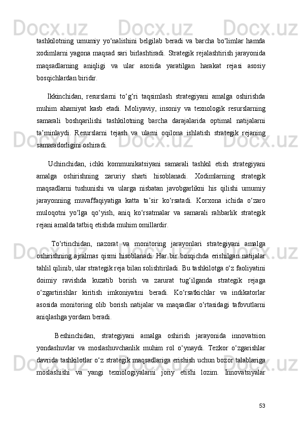 tashkilotning   umumiy   yo‘nalishini   belgilab   beradi   va   barcha   bo‘limlar   hamda
xodimlarni yagona maqsad sari birlashtiradi. Strategik rejalashtirish jarayonida
maqsadlarning   aniqligi   va   ular   asosida   yaratilgan   harakat   rejasi   asosiy
bosqichlardan biridir.
      Ikkinchidan,   resurslarni   to‘g‘ri   taqsimlash   strategiyani   amalga   oshirishda
muhim   ahamiyat   kasb   etadi.   Moliyaviy,   insoniy   va   texnologik   resurslarning
samarali   boshqarilishi   tashkilotning   barcha   darajalarida   optimal   natijalarni
ta’minlaydi.   Resurslarni   tejash   va   ularni   oqilona   ishlatish   strategik   rejaning
samaradorligini oshiradi.
      Uchinchidan,   ichki   kommunikatsiyani   samarali   tashkil   etish   strategiyani
amalga   oshirishning   zaruriy   sharti   hisoblanadi.   Xodimlarning   strategik
maqsadlarni   tushunishi   va   ularga   nisbatan   javobgarlikni   his   qilishi   umumiy
jarayonning   muvaffaqiyatiga   katta   ta’sir   ko‘rsatadi.   Korxona   ichida   o‘zaro
muloqotni   yo‘lga   qo‘yish,   aniq   ko‘rsatmalar   va   samarali   rahbarlik   strategik
rejani amalda tatbiq etishda muhim omillardir.
      To‘rtinchidan,   nazorat   va   monitoring   jarayonlari   strategiyani   amalga
oshirishning   ajralmas   qismi   hisoblanadi.   Har   bir   bosqichda   erishilgan   natijalar
tahlil qilinib, ular strategik reja bilan solishtiriladi. Bu tashkilotga o‘z faoliyatini
doimiy   ravishda   kuzatib   borish   va   zarurat   tug‘ilganda   strategik   rejaga
o‘zgartirishlar   kiritish   imkoniyatini   beradi.   Ko‘rsatkichlar   va   indikatorlar
asosida   monitoring   olib   borish   natijalar   va   maqsadlar   o‘rtasidagi   tafovutlarni
aniqlashga yordam beradi.
      Beshinchidan,   strategiyani   amalga   oshirish   jarayonida   innovatsion
yondashuvlar   va   moslashuvchanlik   muhim   rol   o‘ynaydi.   Tezkor   o‘zgarishlar
davrida tashkilotlar o‘z strategik maqsadlariga erishish uchun bozor talablariga
moslashishi   va   yangi   texnologiyalarni   joriy   etishi   lozim.   Innovatsiyalar
53 