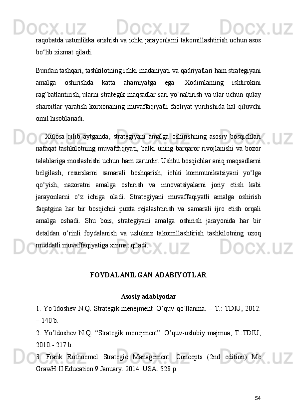 raqobatda ustunlikka erishish va ichki jarayonlarni takomillashtirish uchun asos
bo‘lib xizmat qiladi.
Bundan tashqari, tashkilotning ichki madaniyati va qadriyatlari ham strategiyani
amalga   oshirishda   katta   ahamiyatga   ega.   Xodimlarning   ishtirokini
rag‘batlantirish, ularni strategik maqsadlar sari yo‘naltirish va ular uchun qulay
sharoitlar   yaratish   korxonaning  muvaffaqiyatli   faoliyat  yuritishida  hal  qiluvchi
omil hisoblanadi.
      Xulosa   qilib   aytganda,   strategiyani   amalga   oshirishning   asosiy   bosqichlari
nafaqat tashkilotning muvaffaqiyati, balki uning barqaror rivojlanishi  va bozor
talablariga moslashishi uchun ham zarurdir. Ushbu bosqichlar aniq maqsadlarni
belgilash,   resurslarni   samarali   boshqarish,   ichki   kommunikatsiyani   yo‘lga
qo‘yish,   nazoratni   amalga   oshirish   va   innovatsiyalarni   joriy   etish   kabi
jarayonlarni   o‘z   ichiga   oladi.   Strategiyani   muvaffaqiyatli   amalga   oshirish
faqatgina   har   bir   bosqichni   puxta   rejalashtirish   va   samarali   ijro   etish   orqali
amalga   oshadi.   Shu   bois,   strategiyani   amalga   oshirish   jarayonida   har   bir
detaldan   o‘rinli   foydalanish   va   uzluksiz   takomillashtirish   tashkilotning   uzoq
muddatli muvaffaqiyatiga xizmat qiladi.
FOYDALANILGAN ADABIYOTLAR
 
Asosiy adabiyotlar 
1. Yo’ldoshev N.Q. Strategik menejment. O’quv qo’llanma. – T.: TDIU, 2012.
– 140 b. 
2.   Yo’ldoshev   N.Q.   “Strategik   menejment”.   O’quv-uslubiy   majmua,   T.:TDIU,
2010.- 217 b. 
3.   Frank   Rothoemel   Strategic   Management:   Concepts   (2nd   edition)   Mc
GrawH:II Education 9 January. 2014. USA. 528 p. 
54 