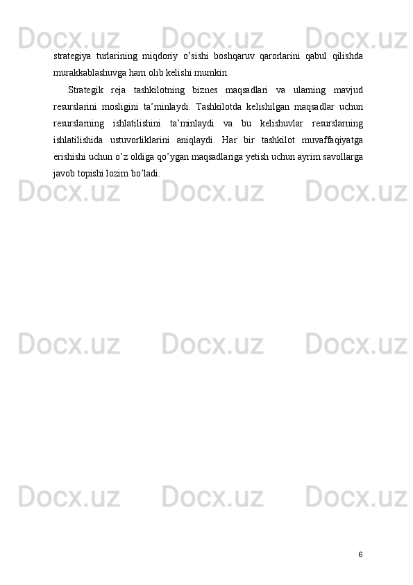 strategiya   turlarining   miqdoriy   o’sishi   boshqaruv   qarorlarini   qabul   qilishda
murakkablashuvga ham olib kelishi mumkin.
Strategik   reja   tashkilotning   biznes   maqsadlari   va   ularning   mavjud
resurslarini   mosligini   ta’minlaydi.   Tashkilotda   kelishilgan   maqsadlar   uchun
resurslarning   ishlatilishini   ta’minlaydi   va   bu   kelishuvlar   resurslarning
ishlatilishida   ustuvorliklarini   aniqlaydi.   Har   bir   tashkilot   muvaffaqiyatga
erishishi uchun o’z oldiga qo’ygan maqsadlariga yetish uchun ayrim savollarga
javob topishi lozim bo’ladi.
6 