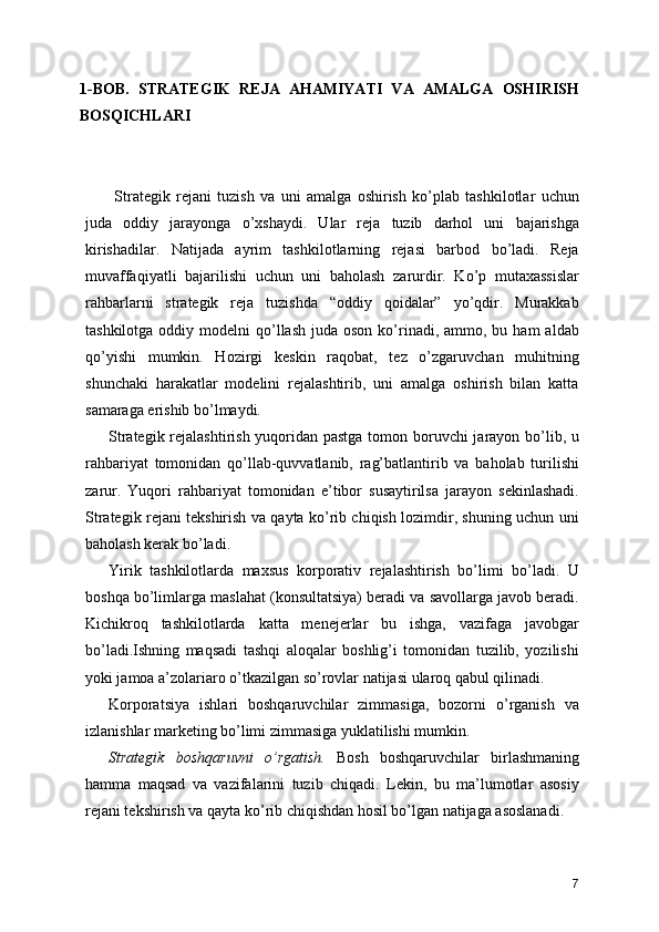 1-BOB.   STRATEGIK   REJA   AHAMIYATI   VA   AMALGA   OSHIRISH
BOSQICHLARI
  Strategik   rejani   tuzish   va   uni   amalga   oshirish   ko’plab   tashkilotlar   uchun
juda   oddiy   jarayonga   o’xshaydi.   Ular   reja   tuzib   darhol   uni   bajarishga
kirishadilar.   Natijada   ayrim   tashkilotlarning   rejasi   barbod   bo’ladi.   Reja
muvaffaqiyatli   bajarilishi   uchun   uni   baholash   zarurdir.   Ko’p   mutaxassislar
rahbarlarni   strategik   reja   tuzishda   “oddiy   qoidalar”   yo’qdir.   Murakkab
tashkilotga  oddiy modelni   qo’llash  juda  oson  ko’rinadi, ammo,  bu ham  aldab
qo’yishi   mumkin.   Hozirgi   keskin   raqobat,   tez   o’zgaruvchan   muhitning
shunchaki   harakatlar   modelini   rejalashtirib,   uni   amalga   oshirish   bilan   katta
samaraga erishib bo’lmaydi.
Strategik rejalashtirish yuqoridan pastga tomon boruvchi  jarayon bo’lib, u
rahbariyat   tomonidan   qo’llab-quvvatlanib,   rag’batlantirib   va   baholab   turilishi
zarur.   Yuqori   rahbariyat   tomonidan   e’tibor   susaytirilsa   jarayon   sekinlashadi.
Strategik rejani tekshirish va qayta ko’rib chiqish lozimdir, shuning uchun uni
baholash kerak bo’ladi.
Yirik   tashkilotlarda   maxsus   korporativ   rejalashtirish   bo’limi   bo’ladi.   U
boshqa bo’limlarga maslahat (konsultatsiya) beradi va savollarga javob beradi.
Kichikroq   tashkilotlarda   katta   menejerlar   bu   ishga,   vazifaga   javobgar
bo’ladi.Ishning   maqsadi   tashqi   aloqalar   boshlig’i   tomonidan   tuzilib,   yozilishi
yoki jamoa a’zolariaro o’tkazilgan so’rovlar natijasi ularoq qabul qilinadi.
Korporatsiya   ishlari   boshqaruvchilar   zimmasiga,   bozorni   o’rganish   va
izlanishlar marketing bo’limi zimmasiga yuklatilishi mumkin.
Strategik   boshqaruvni   o’rgatish.   Bosh   boshqaruvchilar   birlashmaning
hamma   maqsad   va   vazifalarini   tuzib   chiqadi.   Lekin,   bu   ma’lumotlar   asosiy
rejani tekshirish va qayta ko’rib chiqishdan hosil bo’lgan natijaga asoslanadi.
7 