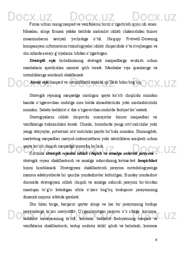 Firma uchun uning maqsad va vazifalarini biroz o’zgartirish qiyin ish emas.
Masalan,   aloqa   firmasi   yakka   tartibda   mahsulot   ishlab   chikarishdan   biznes
muammolarini   saviyali   yechishga   o’tdi.   Haqiqiy   Fretwell-Downing
kompaniyasi informatsion texnologiyalar ishlab chiqarishda o’ta rivojlangan va
shu sohada asosiy g’oyalarini tubdan o’zgartirgan.
Strategik   reja   birlashmaning   strategik   maqsadlarga   erishish   uchun
manbalarni   ajratilishini   nazorat   qilib   turadi.   Manbalar   reja   qismlariga   va
ustunliklariga asoslanib shakllanadi.
Asosiy reja  maqsad va ustunliklarni amalda qo’llash bilan bog’liq.
 
Strategik   rejaning   maqsadga   mosligini   qayta   ko’rib   chiqilishi   mumkin
hamda   o’zgaruvchan   muhitga   mos   holda   almashtirilishi   yoki   moslashtirilishi
mumkin. Sababi tashkilot o’sha o’zgaruvchan muhitda faoliyat ko’rsatadi.
Strategiyalarni   ishlab   chiquvchi   menejerlar   biznes   maqsadlari   va
vazifalariga   tushunishlari   kerak.  Chunki,  bozorlarda  yangi   iste’molchilar   yoki
yangi ehtiyojlar, potentsial iste’molchilar paydo bo’lishi mumkin. Shuningdek,
marketing maqsadlari mavjud imkoniyatlarni yoki xatoliklarni aniqlash uchun
qayta ko’rib chiqish maqsadga muvofiq bo’ladi.
Korxona   strategik   rejasini   ishlab   chiqish   va   amalga   oshirish   jarayoni   –
strategik   rejani   shakllantirish   va   amalga   oshirishning   ketma-ket   bosqichlari
tizimi   hisoblanadi.   Strategiyani   shakllantirish   jarayoni   metodologiyasiga
maxsus adabiyotlarda bir qancha yondashuvlar keltirilgan. Bunday yondashuv
doirasida   strategiyani   ishlab   chiqish   va   amalga   oshirish   jarayoni   bir-biridan
mantiqan   to’g’ri   keladigan   oltita   o’zaro   bog’liq   boshqaruv   jarayonining
dinamik majmui sifatida qaraladi.
Shu   bilan   birga,   barqaror   qaytar   aloqa   va   har   bir   jarayonning   boshqa
jarayonlarga   ta’siri   mavjuddir.   O’rganilayotgan   jarayon   o’z   ichiga:   korxona,
tashkilot   missiyasining   ta’rifi;   korxona,   tashkilot   faoliyatining   maqsad   va
vazifalarini   shakllantirish;   tashqi   muhitni   tahlil   qilish   va   baholash;   korxona
8 