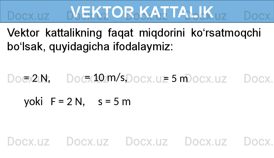                  VEKTOR KATTALIK
= 2 N, = 10 m/s,
= 5 m
yoki   F = 2 N,     s = 5 mVektor  kattalikning  faqat  miqdorini  ko‘rsatmoqchi 
bo‘lsak, quyidagicha ifodalaymiz: 