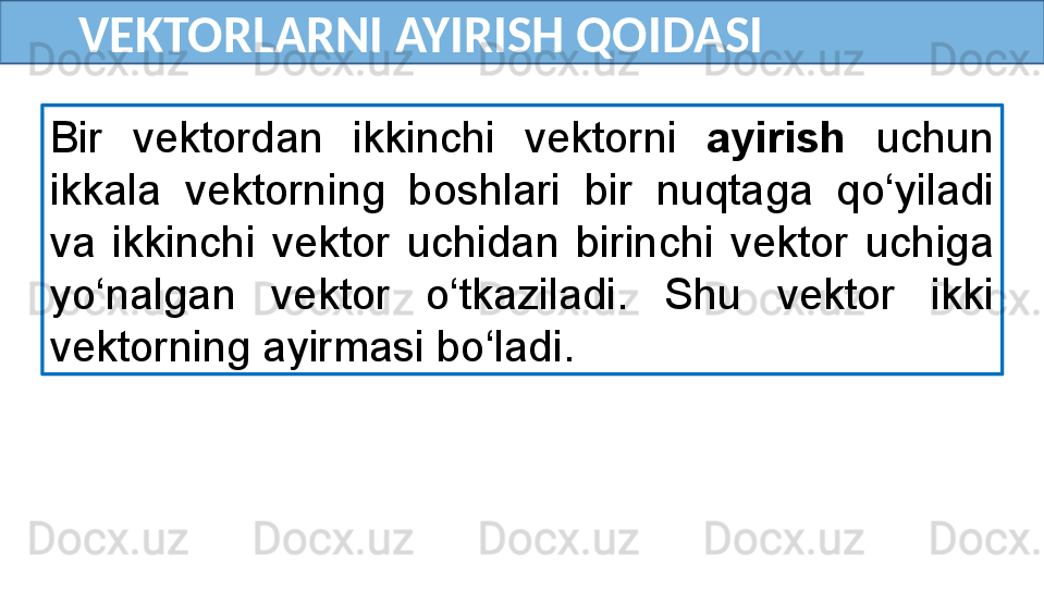        VEKTORLARNI AYIRISH QOIDASI
Bir  vektordan  ikkinchi  vektorni  ayirish   uchun 
ikkala  vektorning  boshlari  bir  nuqtaga  qo‘yiladi 
va  ikkinchi  vektor  uchidan  birinchi  vektor  uchiga 
yo‘nalgan  vektor  o‘tkaziladi.  Shu  vektor  ikki 
vektorning ayirmasi bo‘ladi. 