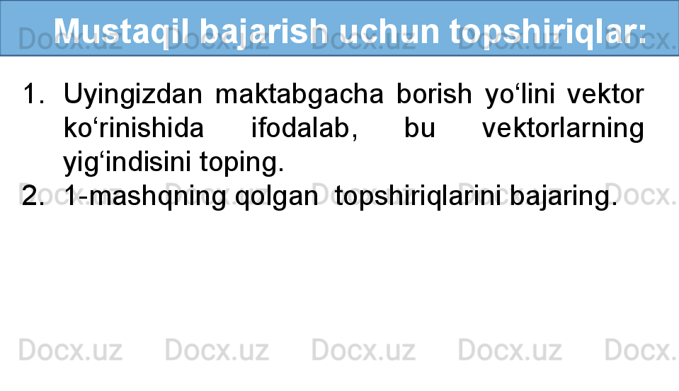 Mustaqil bajarish uchun topshiriqlar:
1. Uyingizdan  maktabgacha  borish  yo‘lini  vektor 
ko‘rinishida  ifodalab,  bu  vektorlarning 
yig‘indisini toping. 
2. 1-mashqning qolgan  topshiriqlarini bajaring.
