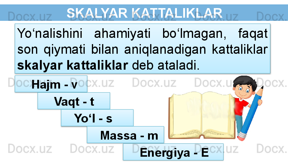   SKALYAR KATTALIKLAR
  Hajm - vYo‘nalishini  ahamiyati  bo‘lmagan,  faqat 
son  qiymati  bilan  aniqlanadigan  kattaliklar 
skalyar kattaliklar  deb ataladi.
  Vaqt - t 
Yo‘l - s 
Massa - m 
  Energiya - E       