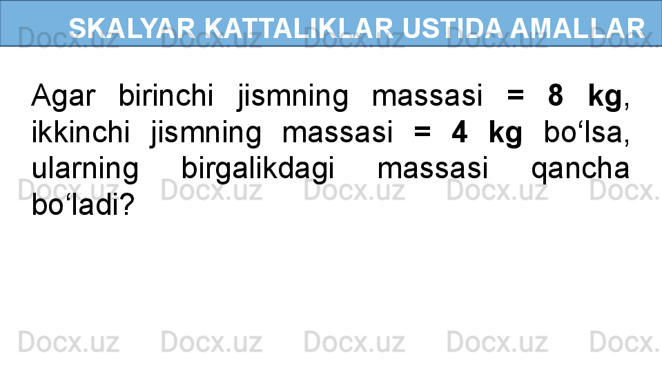       SKALYAR KATTALIKLAR USTIDA AMALLAR
Agar  birinchi  jismning  massasi  =  8  kg , 
ikkinchi  jismning  massasi  =  4  kg  bo‘lsa, 
ularning  birgalikdagi  massasi  qancha 
bo‘ladi? 