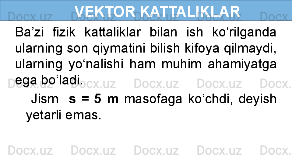       VEKTOR KATTALIKLAR
  Jism    s  =  5  m  masofaga  ko‘chdi,  deyish 
yetarli emas.Ba’zi  fizik  kattaliklar  bilan  ish  ko‘rilganda 
ularning son qiymatini bilish kifoya qilmaydi, 
ularning  yo‘nalishi  ham  muhim  ahamiyatga 
ega bo‘ladi. 