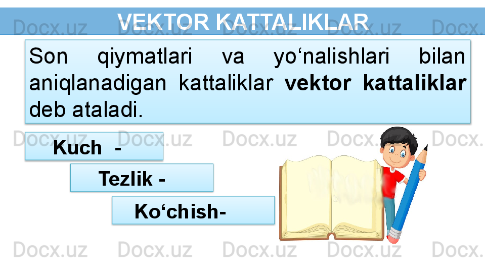   VEKTOR KATTALIKLAR
  Kuch  - Son  qiymatlari  va  yo‘nalishlari  bilan 
aniqlanadigan  kattaliklar   vektor  kattaliklar  
deb ataladi.
  Tezlik -
Ko‘chish-      