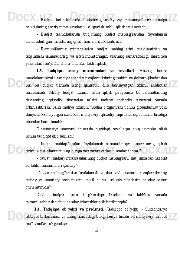 -   Budjet   tashkilotlarida   budjetning   moliyaviy   imkoniyatlarini   amalga
oshirishning asosiy mexanizmlarini  o‘rganish, tahlil qilish va asoslash;
-   Budjet   tashkilotlarida   budjetning   budjet   mablag laridan   foydalanishʻ
samaradorligini monitoring qilish tizimini shakllantirish;
-   Respublikamiz   mintaqalarida   budjet   mablag‘larini   shakllantirish   va
taqsimlash samaradorligi va sifati monitoringini ularning samaradorligi  sharoitida
yaxshilash bo‘yicha chora-tadbirlar taklif qilish;
1.3.   Tadqiqot   asosiy   muammolari   va   savollari.   Hozirgi   kunda
mamlakatimizni ijtimoiy-iqtisodiy rivojlantirishning muhim va dolzarb jihatlaridan
biri   bu   budjet   tizmida   keng   qamrovli   olib   borilayotgan   tizimli   islohotlar
hisoblanadi.   Milliy   budjet   tizmini   isloh   qilish   jarayonida   bu   islohotlarning
davlatning   iqtisodiy   siyosatiga   ta’siri   nafaqat   iqtisodiy   siyosatni   yanada
erkinlashtirish,   balki   moliya  tizimini  tubdan   o‘zgartirish   uchun  globallashuv   yoki
dunyoda kechayotgan surunkali moliyaviy-iqtisodiy inqirozlar oqibatlarini hisobga
olishdan ham iboratdir.
Dissertatsiya   mavzusi   doirasida   quyidagi   savollarga   aniq   javoblar   olish
uchun tadqiqot olib boriladi:
-   budjet   mablag laridan   foydalanish   samaradorligini   monitoring   qilish	
ʻ
tizimini shakllantirishning o‘ziga xos xususiyatlari nimadan iborat  ?
-   davlat (shahar) muassasalarining budjet mablag‘lari, shu jumladan nazorat
va tahlil muammolari  qanday  ?
-   budjet mablag laridan foydalanish ustidan davlat  nazorati rivojlanishining	
ʻ
tarixiy   va   mantiqiy   bosqichlarini   tahlil   qilish     uslubiy   jihatlarini   qanday   bayon
etish mumkin?
Davlat   budjeti   ijrosi   to‘g‘risidagi   hisoboti   va   tahlilini   yanada
takomillashtirish uchun qanday izlanishlar olib borilmoqda?
1.4.   Tadqiqot   ob’yekti   va   predmeti.   Tadqiqot   ob’yekti   -   Surxondaryo
tibbiyot birlashmasi va uning tizimidagi buxgalteriya hisobi va moliyaviy hisobot
ma’lumotlari  o‘rganilgan .
10 