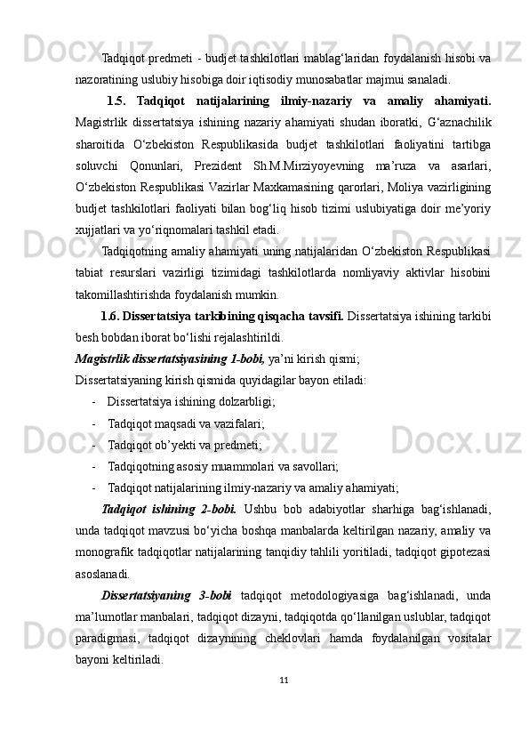 Tadqiqot predmeti -   budjet tashkilotlari mablag‘laridan foydalanish hisobi va
nazorati ning uslubiy  hisobiga doir iqtisodiy munosabatlar majmui sanaladi.
1.5.   Tadqiqot   natijalarining   ilmiy-nazariy   va   amaliy   ahamiyati.
Magistrlik   dissertatsiya   ishining   nazariy   ahamiyati   shudan   iboratki,   G‘aznachilik
sharoitida   O‘zbekiston   Respublikasida   budjet   tashkilotlari   faoliyatini   tartibga
soluvchi   Qonunlari,   Prezident   Sh.M.Mirziyoyevning   ma’ruza   va   asarlari,
O‘zbekiston Respublikasi  Vazirlar Maxkamasining qarorlari, Moliya vazirligining
budjet   tashkilotlari   faoliyati  bilan  bog‘liq  hisob  tizimi   uslubiyatiga  doir   me’yoriy
xujjatlari va yo‘riqnomalari tashkil etadi.
Tadqiqotning amaliy ahamiyati  uning natijalaridan O‘zbekiston Respublikasi
tabiat   resurslari   vazirligi   tizimidagi   tashkilotlarda   nomliyaviy   aktivlar   hisobini
takomillashtirishda foydalanish mumkin.
1.6. Dissertatsiya tarkibining qisqacha tavsifi.  Dissertatsiya ishining tarkibi
besh bobdan iborat bo‘lishi rejalashtirildi.
Magistrlik dissertatsiyasining 1 - bobi,  ya’ni kirish qismi; 
Dissertatsiyaning kirish qismida quyidagilar bayon etiladi:
- Dissertatsiya ishining dolzarbligi;
- Tadqiqot maqsadi va vazifalari;
- Tadqiqot ob’yekti va predmeti;
- Tadqiqotning asosiy muammolari va savollari;
- Tadqiqot natijalarining ilmiy-nazariy va amaliy ahamiyati;
Tadqiqot   ishining   2-bobi.   Ushbu   bob   adabiyotlar   sharhiga   bag‘ishlanadi,
unda tadqiqot mavzusi bo‘yicha boshqa manbalarda keltirilgan nazariy, amaliy va
monografik tadqiqotlar natijalarining tanqidiy tahlili yoritiladi, tadqiqot gipotezasi
asoslanadi.
Dissertatsiyaning   3-bobi   tadqiqot   metodologiyasiga   bag‘ishlanadi,   unda
ma’lumotlar manbalari, tadqiqot dizayni, tadqiqotda qo‘llanilgan uslublar, tadqiqot
paradigmasi,   tadqiqot   dizaynining   cheklovlari   hamda   foydalanilgan   vositalar
bayoni keltiriladi.
11 