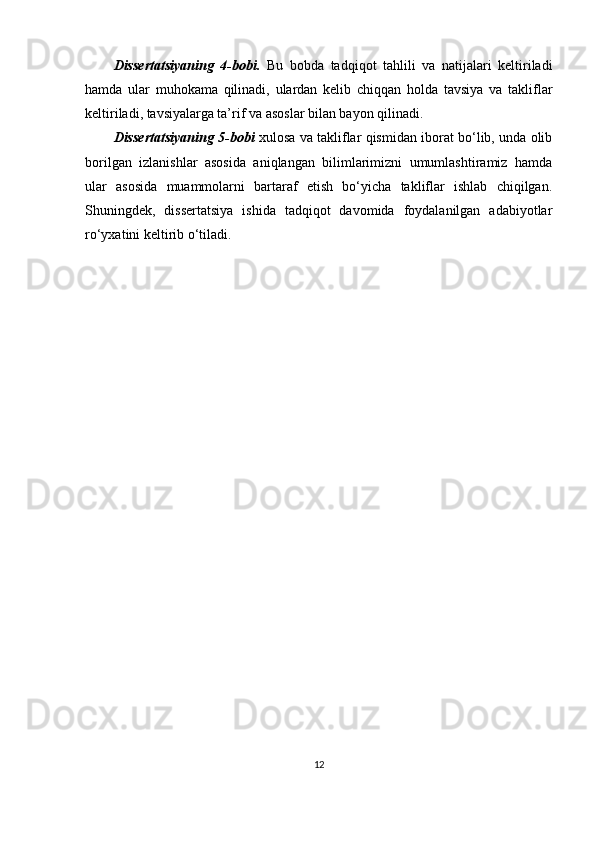 Dissertatsiyaning   4-bobi.   Bu   bobda   tadqiqot   tahlili   va   natijalari   keltiriladi
hamda   ular   muhokama   qilinadi,   ulardan   kelib   chiqqan   holda   tavsiya   va   takliflar
keltiriladi, tavsiyalarga ta’rif va asoslar bilan bayon qilinadi.
Dissertatsiyaning 5-bobi   xulosa va takliflar qismidan iborat bo‘lib, unda olib
borilgan   izlanishlar   asosida   aniqlangan   bilimlarimizni   umumlashtiramiz   hamda
ular   asosida   muammolarni   bartaraf   etish   bo‘yicha   takliflar   ishlab   chiqilgan.
Shuningdek,   dissertatsiya   ishida   tadqiqot   davomida   foydalanilgan   adabiyotlar
ro‘yxatini keltirib o‘tiladi.  
12 