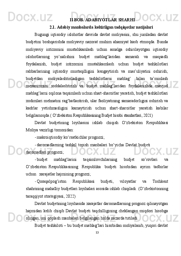 II BOB. ADABIYOTLAR SHARHI
2.1.  Adabiy manbalarda keltirilgan tadqiqotlar natijalari
Bugungi   iqtisodiy   islohotlar   davrida   davlat   moliyasini,   shu   jumladan   davlat
budjetini   boshqarishda   moliyaviy   nazorat   muhim   ahamiyat   kasb   etmoqda.   Bunda
moliyaviy   intizomini   mustahkamlash   uchun   amalga   oshirilayotgan   iqtisodiy
islohotlarning   yo’nalishini   budjet   mablag‘laridan   samarali   va   maqsadli
foydalanish,   budjet   intizomini   mustahkamlash   uchun   budjet   tashkilotlari
rahbarlarining   iqtisodiy   mustaqilligini   kengaytirish   va   mas’uliyatini   oshirish;
budjetdan   moliyalashtiriladigan   tashkilotlarni   mablag‘   bilan   ta’minlash
mexanizmini   soddalashtirish   va   budjet   mablag‘laridan   foydalanishda   mavjud
mablag‘larni oqilona taqsimlash uchun shart-sharoitlar yaratish, budjet tashkilotlari
xodimlari mehnatini rag‘batlantirish, ular faoliyatining samaradorligini oshirish va
kadrlar   yetishmasligini   kamaytirish   uchun   shart-sharoitlar   yaratish   kabilar
belgilamoqda.(  O‘zbekiston Respublikasining Budjet hisobi standartlari , 2021)
D av l a t   bud j e t in i ng   lo y iha si ni   ishlab   c h i q i s h   O‘zbekiston   R e s publik a si
Mo l i y a va z irl i gi   t o m onid an :
- m a k ro i q ti s odiy   ko‘r s at k i ch l ar  p r o gno zi ;
- d a r o m adlarning   t ash kil   t o p ish   m anb a la r i   bo‘yicha   D a vlat   bu d j eti  
d ar o m a dl a r i prognoz i ;
- b ud j et   mablag‘ la r i ni   t a q s i m lovchil a r n ing   budj e t   so’rovlari   v a
O‘zbekiston   Respu b lik a sini n g   R e sp u blika   bud j e ti   h is ob i dan   a y r i m   t a d b i r lar
uchun   xaraj a tlar haj m i ni ng   pr o gno zi ;
- Qoraqa lp o g ’i ston   R e s p u bl i kasi   b u dje t i,   vi lo y atlar   v a   Toshk e nt
sh a h r in i n g  m aha l liy   budje t lari   lo y ihala r i a so sida  is hlab   c h iq i l a d i .  (O‘zbekistonning
taraqqiyot strategiyasi, 2022)
Davlat budjetining loyihasida xarajatlar daromadlarning prognoz qilinayotgan
hajmidan   kelib   chiqib   Davlat   budjeti   taqchilligining   cheklangan   miqdori   hisobga
olingan, uni qoplash manbalari belgilangan holda nazarda tutiladi.
Budjet tashkiloti – bu budjet mablag‘lari hisobidan moliyalanib, yuqori davlat
13
