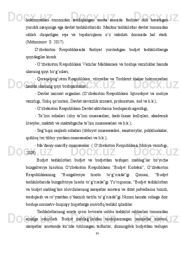 hokimiyatlari   tomonidan   tasdiqlangan   smeta   asosida   faoliyat   olib   boradigan
yuridik maqomga ega davlat tashkilotlaridir. Mazkur tashkilotlar davlat tomonidan
ishlab   chiqarilgan   reja   va   topshiriqlarni   o‘z   vakolati   doirasida   hal   etadi.
( Mehmonov. S. 2017) .
O‘zbekiston   Respublikasida   faoliyat   yuritadigan   budjet   tashkilotlariga
quyidagilar kiradi: 
- O‘zbekiston Respublikasi Vazirlar Mahkamasi va boshqa vazirliklar hamda
ularning quyi bo‘g‘inlari;
- Qoraqalpog‘iston Respublikasi, viloyatlar va Toshkent shahar hokimiyatlari
hamda ularning quyi boshqarmalari;
-   Davlat   nazorat   organlari   (O‘zbekiston   Respublikasi   Iqtisodiyot   va   moliya
vazirligi, Soliq qo‘mitasi, Davlat xavsizlik xizmati, prokuratura, sud va h.k.); 
- O‘zbekiston Respublikasi Davlat aktivlarini boshqarish agentligi; 
-   Ta’lim   sohalari   (oliy   ta’lim   muassaslari,   kasb-hunar   kollejlari,   akademik
litseylar, maktab va maktabgacha ta’lim muassasalari va h.k.);
- Sog‘liqni saqlash sohalari (tibbiyot muassasalari, sanatoriylar, poliklinikalar,
qishloq tez tibbiy yordam muassasalari va h.k.);
- Ma’daniy-marifiy muassasalar. (   O‘zbekiston Respublikasi Moliya vazirligi,
2009)
Budjet   tashkilotlari   budjet   va   budjetdan   tashqari   mablag‘lar   bo‘yicha
buxgalteriya   hisobini   O‘zbekiston   Respublikasi   “Budjet   Kodeksi”,   O‘zbekiston
Respublikasining   “Buxgalteriya   hisobi   to‘g‘risida”gi   Qonuni,   “Budjet
tashkilotlarida buxgalteriya hisobi to‘g‘risida”gi Yo‘riqnoma, “Budjet tashkilotlari
va budjet mablag‘lari oluvchilarning xarajatlar smetasi va shtat jadvallarini tuzish,
tasdiqlash va ro‘yxatdan o‘tkazish tartibi to‘g‘risida”gi Nizom hamda sohaga doir
boshqa normativ-huquqiy hujjatlarga muvofiq tashkil qiladilar.
Tashkilotlarning   smeta   ijrosi   bevosita   ushbu   tashkilot   rahbarlari   tomonidan
amalga   oshiriladi.   Budjet   mablag‘laridan   tasdiqlanmagan   xarajatlar   smetasi,
xarajatlar   smetasida   ko‘zda   tutilmagan   tadbirlar,   shuningdek   budjetdan   tashqari
14 