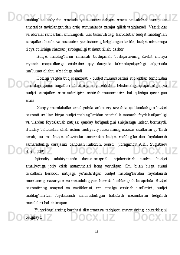 mablag‘lar   bo‘yicha   smetada   yoki   umumlashgan   smeta   va   alohida   xarajatlar
smetasida tayinlanganidan ortiq summalarda xarajat qilish taqiqlanadi. Vazirliklar
va idoralar rahbarlari, shuningdek, ular tasarrufidagi tashkilotlar budjet mablag‘lari
xarajatlari  hisobi  va hisobotini  yuritishining belgilangan tartibi, budjet intizomiga
rioya etilishiga shaxsan javobgarligi tushuntirilishi darkor.
Budjet   mablag‘larini   samarali   boshqarish   boshqaruvning   davlat   moliya
siyosati   maqsadlariga   erishishni   qay   darajada   ta’minlayotganligi   to‘g‘risida
ma’lumot olishni o‘z ichiga oladi. 
Hozirgi vaqtda budjet nazorati - budjet munosabatlari sub’ektlari tomonidan
amaldagi  qonun hujjatlari talablariga rioya etilishini  tekshirishga qisqartirilgan va
budjet   xarajatlari   samaradorligini   oshirish   muammosini   hal   qilishga   qaratilgan
emas. 
Xorijiy   mamlakatlar   amaliyotida   an'anaviy   ravishda   qo‘llaniladigan   budjet
nazorati usullari bizga budjet mablag‘laridan qanchalik samarali foydalanilganligi
va   ulardan   foydalanish   natijasi   qanday   bo'lganligini   aniqlashga   imkon   bermaydi.
Bunday baholashni  olish uchun  moliyaviy nazoratning maxsus  usullarini  qo‘llash
kerak,   bu   esa   budjet   oluvchilar   tomonidan   budjet   mablag‘laridan   foydalanish
samaradorligi   darajasini   baholash   imkonini   beradi.   ( Ibragimov   A.K.,   Sugirbaev
B.B. 2009).
Iqtisodiy   adabiyotlarda   dastur-maqsadli   rejalashtirish   usulini   budjet
amaliyotiga   joriy   etish   muammolari   keng   yoritilgan.   Shu   bilan   birga,   shuni
ta'kidlash   kerakki,   natijaga   yo'naltirilgan   budjet   mablag‘laridan   foydalanish
monitoringi   nazariyasi   va  metodologiyasi   hozirda  boshlang'ich   bosqichda.   Budjet
nazoratining   maqsad   va   vazifalarini,   uni   amalga   oshirish   usullarini,   budjet
mablag‘laridan   foydalanish   samaradorligini   baholash   mezonlarini   belgilash
masalalari hal etilmagan.
Yuqoridagilarning   barchasi   dissertatsiya   tadqiqoti   mavzusining   dolzarbligini
belgilaydi.
15 