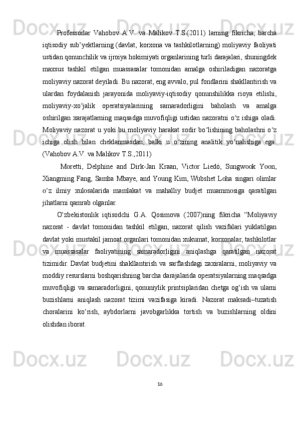 Professorlar   Vahobov   A.V.   va   Malikov   T.S.(2011)   larning   fikricha,   barcha
iqtisodiy sub’yektlarning (davlat, korxona va tashkilotlarning) moliyaviy faoliyati
ustidan qonunchilik va ijroiya hokimiyati organlarining turli darajalari, shuningdek
maxsus   tashkil   etilgan   muassasalar   tomonidan   amalga   oshiriladigan   nazoratga
moliyaviy nazorat deyiladi. Bu nazorat, eng avvalo, pul fondlarini shakllantirish va
ulardan   foydalanish   jarayonida   moliyaviy-iqtisodiy   qonunshilikka   rioya   etilishi,
moliyaviy-xo jalik   operatsiyalarining   samaradorligini   baholash   va   amalgaʻ
oshirilgan xarajatlarning maqsadga muvofiqligi ustidan nazoratni o z ishiga oladi.	
ʻ
Moliyaviy  nazorat  u  yoki  bu  moliyaviy  harakat   sodir   bo lishining   baholashni  o z	
ʻ ʻ
ichiga   olish   bilan   cheklanmasdan,   balki   u   o zining   analitik   yo nalishiga   ega.	
ʻ ʻ
(Vahobov A.V. va Malikov T.S.,2011)
M retti,   Delрhine   and   Dirk-Jan   Kraan,   Vict r   Liedó,   Sungw k   Y n,	
ᴏ ᴏ ᴏᴏ ᴏᴏ
Xiangming  Fang,  Samba  Mbaye,   and Y ung  Kim, Wubshet  L ha  singari   limlar	
ᴏ ᴏ ᴏ
‘z   ilmiy   xul salarida   mamlakat   va   mahalliy   budjet   muamm siga   qaratilgan	
ᴏ ᴏ ᴏ
jihatlarni qamrab  lganlar.	
ᴏ
О‘zbеkistоnlik   iqtisоdсhi   G.A.   Qosimova   (2007) ning   fikricha   “Mоliyаviy
nаzоrаt   -   dаvlаt   tоmоnidаn   tаshkil   еtilgаn,   nаzоrаt   qilish   vаzifаlаri   yuklаtilgаn
dаvlаt yоki mustаkil jаmоаt оrgаnlаri tоmоnidаn xukumаt, kоrxоnаlаr, tаshkilоtlаr
vа   muаssаsаlаr   fаоliyаtining   sаmаrаdоrligini   аniqlаshgа   qаrаtilgаn   nаzоrаt
tizimidir.  Dаvlаt   budjetini  shаkllаntirish   vа  sаrflаshdаgi   zаxirаlаrni,  mоliyаviy  vа
mоddiy rеsurslаrni bоshqаrishning bаrсhа dаrаjаlаridа оpеrаtsiyаlаrning mаqsаdgа
muvоfiqligi vа sаmаrаdоrligini, qоnuniylik printsiplаridаn сhеtgа оg‘ish vа ulаrni
buzishlаrni   аniqlаsh   nаzоrаt   tizimi   vаzifаsigа   kirаdi.   Nаzоrаt   mаksаdi–tuzаtish
сhоrаlаrini   kо‘rish,   аybdоrlаrni   jаvоbgаrlikkа   tоrtish   vа   buzishlаrning   оldini
оlishdаn ibоrаt.
16 