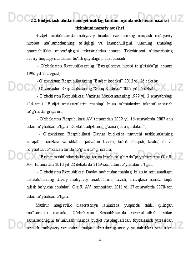 2.2.  Budjet tashkilotlari  budget  mablag‘laridan foydalanish hisobi  nazorat
tiziminini nazariy asoslari
Budjet   tashkilotlarida   moliyaviy   hisobot   nazoratining   maqsadi   moliyaviy
hisobot   ma’lumotlarining   to‘liqligi   va   ishonchliligini,   ularning   amaldagi
qonunchilikka   muvofiqligini   tekshirishdan   iborat.   Tekshiruvni   o‘tkazishning
asosiy huquqiy manbalari bo‘lib quyidagilar hisoblanadi:
  -   O‘zbekiston   Respublikasining   “Buxgalteriya   hisobi   to‘g‘risida”gi   qonuni
1996 yil 30 avgust;
 - O‘zbekiston Respublikasining “Budjet kodeksi” 2013 yil 26 dekabr;
 - O‘zbekiston Respublikasining “Soliq Kodeksi” 2007 yil 25 dekabr;
 - O‘zbekiston Respublikasi Vazirlar Maxkamasining 1999 yil 3 sentyabrdagi
414-sonli   “Budjet   muassasalarini   mablag‘   bilan   ta’minlashni   takomillashtirish
to‘g‘risida”gi qarori;
  - O‘zbekiston Respublikasi AV tomonidan 2009 yil 16 - sentyabrda 2007-son
bilan ro ‘ yhatdan o‘tgan “Davlat budjetining g ‘ azna ijrosi qoidalari”;
  -   O‘zbekiston   Respublikasi   Davlat   budjetida   turuvchi   tashkilotlarning
xarajatlar   smetasi   va   shtatlar   jadvalini   tuzish,   ko‘rib   chiqish,   tasdiqlash   va
ro‘yhatdan o‘tkazish tartibi to‘g‘risida”gi nizom;
 - “Budjet tashkilotlarida buxgalteriya hisobi to‘g‘risida”gi yo‘riqnoma O‘z.R.
AV. tomonidan 2010 yil 22 dekabrda 2169-son bilan ro‘yhatdan o‘tgan;
 - O‘zbekiston Respublikasi Davlat budjetidan mablag‘ bilan ta’minlanadigan
tashkilotlarning   davriy   moliyaviy   hisobotlarini   tuzish,   tasdiqlash   hamda   taqdi
qilish bo‘yicha qoidalar” O‘z.R. AV. tomonidan 2011 yil 27-sentyabrda 2270-son
bilan ro‘yhatdan o‘tgan.  
Mazkur   magistrlik   dissertatsiya   ishimizda   yuqorida   tahlil   qilingan
ma’lumotlar   asosida,   O‘zbekiston   Respublikasida   nazorat-taftish   ishlari
samaradorligini   ta’minlash,   hamda   budjet   mablag‘laridan   foydalanish   yuzasidan
samarli   moliyaviy   nazoratni   amalga   oshirishning   asosiy   yo’nalishlari   yuzasidan
17 