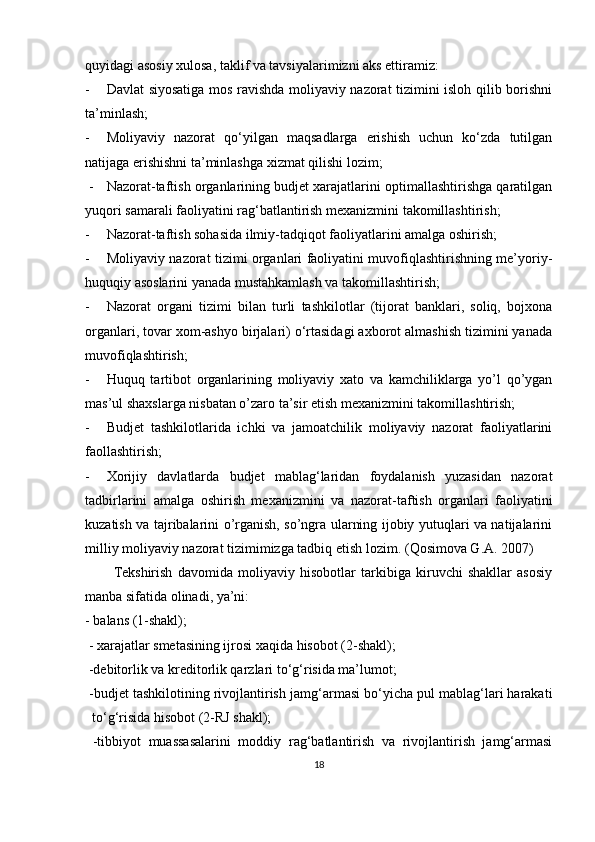 quyidagi asosiy xulosa, taklif va tavsiyalarimizni aks ettiramiz:
- Davlat siyosatiga mos ravishda moliyaviy nazorat tizimini isloh qilib borishni
ta’minlash;
- Moliyaviy   nazorat   qo‘yilgan   maqsadlarga   erishish   uchun   ko‘zda   tutilgan
natijaga erishishni ta’minlashga xizmat qilishi lozim;
  - Nazorat-taftish organlarining budjet xarajatlarini optimallashtirishga qaratilgan
yuqori samarali faoliyatini rag‘batlantirish mexanizmini takomillashtirish;
- Nazorat-taftish sohasida ilmiy-tadqiqot faoliyatlarini amalga oshirish;
- Moliyaviy nazorat tizimi organlari faoliyatini muvofiqlashtirishning me’yoriy-
huquqiy asoslarini yanada mustahkamlash va takomillashtirish;
- Nazorat   organi   tizimi   bilan   turli   tashkilotlar   (tijorat   banklari,   soliq,   bojxona
organlari, tovar xom-ashyo birjalari) o‘rtasidagi axborot almashish tizimini yanada
muvofiqlashtirish;
- Huquq   tartibot   organlarining   moliyaviy   xato   va   kamchiliklarga   yo’l   qo’ygan
mas’ul shaxslarga nisbatan o’zaro ta’sir etish mexanizmini takomillashtirish;
- Budjet   tashkilotlarida   ichki   va   jamoatchilik   moliyaviy   nazorat   faoliyatlarini
faollashtirish;
- Xorijiy   davlatlarda   budjet   mablag‘laridan   foydalanish   yuzasidan   nazorat
tadbirlarini   amalga   oshirish   mexanizmini   va   nazorat-taftish   organlari   faoliyatini
kuzatish va tajribalarini o’rganish, so’ngra ularning ijobiy yutuqlari va natijalarini
milliy moliyaviy nazorat tizimimizga tadbiq etish lozim.  ( Qosimova G.A. 2007)
Tekshirish   davomida   moliyaviy   hisobotlar   tarkibiga   kiruvchi   shakllar   asosiy
manba sifatida olinadi, ya’ni:
- balans (1-shakl);
 - xarajatlar smetasining ijrosi xaqida hisobot (2-shakl);
 -debitorlik va kreditorlik qarzlari to‘g‘risida ma’lumot;
 -budjet tashkilotining rivojlantirish jamg ‘ armasi bo‘yicha pul mablag‘lari harakati
to‘g‘risida hisobot (2-RJ shakl);
  -tibbiyot   muassasalarini   moddiy   rag‘batlantirish   va   rivojlantirish   jamg‘armasi
18 