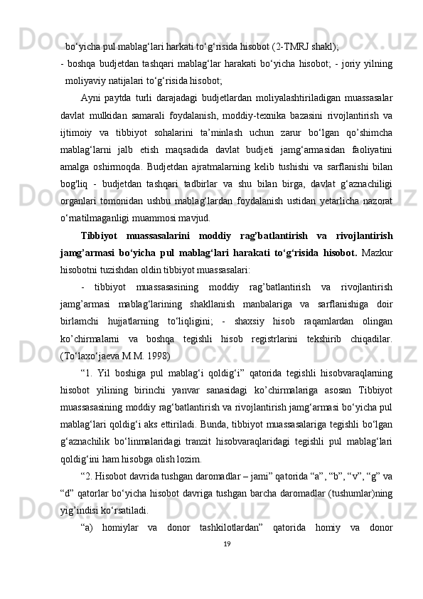 bo‘yicha pul mablag‘lari harkati to‘g‘risida hisobot (2-TMRJ shakl);
-   boshqa   budjetdan   tashqari   mablag‘lar   harakati   bo‘yicha   hisobot;   -   joriy   yilning
moliyaviy natijalari to‘g‘risida hisobot;
Ayni   paytda   turli   darajadagi   budjetlardan   moliyalashtiriladigan   muassasalar
davlat   mulkidan   samarali   foydalanish,   moddiy-texnika   bazasini   rivojlantirish   va
ijtimoiy   va   tibbiyot   sohalarini   ta’minlash   uchun   zarur   bo‘lgan   qo’shimcha
mablag‘larni   jalb   etish   maqsadida   davlat   budjeti   jamg‘armasidan   faoliyatini
amalga   oshirmoqda.   Budjetdan   ajratmalarning   kelib   tushishi   va   sarflanishi   bilan
bog'liq   -   budjetdan   tashqari   tadbirlar   va   shu   bilan   birga,   davlat   g‘aznachiligi
organlari   tomonidan   ushbu   mablag‘lardan   foydalanish   ustidan   yetarlicha   nazorat
o‘rnatilmaganligi muammosi mavjud.
Tibbiyot   muassasalarini   moddiy   rag’batlantirish   va   rivojlantirish
jamg’armasi   bo‘yicha   pul   mablag‘lari   harakati   to‘g‘risida   hisobot.   Mazkur
hisobotni tuzishdan oldin tibbiyot muassasalari:
-   tibbiyot   muassasasining   moddiy   rag’batlantirish   va   rivojlantirish
jamg’armasi   mablag‘larining   shakllanish   manbalariga   va   sarflanishiga   doir
birlamchi   hujjatlarning   to‘liqligini;   -   shaxsiy   hisob   raqamlardan   olingan
ko’chirmalarni   va   boshqa   tegishli   hisob   registrlarini   tekshirib   chiqadilar.
(To‘laxo‘jaeva M.M. 1998)
“1.   Yil   boshiga   pul   mablag‘i   qoldig‘i”   qatorida   tegishli   hisobvaraqlarning
hisobot   yilining   birinchi   yanvar   sanasidagi   ko’chirmalariga   asosan   Tibbiyot
muassasasining moddiy rag‘batlantirish va rivojlantirish jamg‘armasi bo‘yicha pul
mablag‘lari qoldig‘i aks ettiriladi. Bunda, tibbiyot muassasalariga tegishli bo‘lgan
g‘aznachilik   bo‘linmalaridagi   tranzit   hisobvaraqlaridagi   tegishli   pul   mablag‘lari
qoldig‘ini ham hisobga olish lozim.
“2. Hisobot davrida tushgan daromadlar – jami” qatorida “a”, “b”, “v”, “g” va
“d” qatorlar bo‘yicha hisobot  davriga tushgan barcha daromadlar (tushumlar)ning
yig’indisi ko‘rsatiladi.
“a)   homiylar   va   donor   tashkilotlardan”   qatorida   homiy   va   donor
19