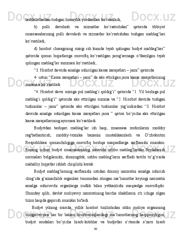 tashkilotlardan tushgan homiylik yordamlari ko‘rsatiladi;
b)   pulli   davolash   va   xizmatlar   ko‘rsatishdan”   qatorida   tibbiyot
muassasalarining   pulli   davolash   va   xizmatlar   ko‘rsatishdan   tushgan   mablag‘lari
ko‘rsatiladi;
d)   hisobot   choragining   oxirgi   ish   kunida   tejab   qolingan   budjet   mablag‘lari”
qatorida   qonun   hujjatlariga   muvofiq   ko‘rsatilgan   jamg‘armaga   o‘tkazilgan   tejab
qolingan mablag‘lar summasi ko‘rsatiladi;
“3. Hisobot davrida amalga oshirilgan kassa xarajatlari – jami” qatorida 
4- ustun “Kassa xarajatlari – jami” da aks ettirilgan jami kassa xarajatlarining
summasi ko‘rsatiladi.
“4. Hisobot davri oxiriga pul mablag‘i qoldig’i” qatorida “1. Yil boshiga pul
mablag‘i   qoldig’i”   qatorida   aks   ettirilgan   summa   va   “2.   Hisobot   davrida   tushgan
tushumlar   –   jami”   qatorida   aks   ettirilgan   tushumlar   yig’indisidan   “3.   Hisobot
davrida   amalga   oshirilgan   kassa   xarajatlari   jami   ”   qatori   bo‘yicha   aks   ettirilgan
kassa xarajatlarining ayirmasi ko‘rsatiladi.
Budjetdan   tashqari   mablag‘lar   ish   haqi,   muassasa   xodimlarini   moddiy
rag'batlantirish,   moddiy-texnika   bazasini   mustahkamlash   va   O‘zbeksiton
Respublikasi   qonunchiligiga   muvofiq   boshqa   maqsadlarga   sarflanishi   mumkin.
Buning   uchun   budjet   muassasasining   ustavida   ushbu   mablag‘lardan   foydalanish
normalari   belgilanishi,   shuningdek,   ushbu   mablag‘larni   sarflash   tartibi   to‘g‘risida
mahalliy hujjatlar ishlab chiqilishi kerak.
Budjet   mablag‘larning   sarflanishi   ustidan   doimiy   nazoratni   amalga   oshirish
chog‘ida g‘aznachilik organlari tomonidan olingan ma’lumotlar keyingi nazoratni
amalga   oshiruvchi   organlarga   zudlik   bilan   yetkazilishi   maqsadga   muvofiqdir.
Shunday   qilib,   davlat   moliyaviy   nazoratining   barcha   shakllarini   o'z   ichiga   olgan
tizim haqida gapirish mumkin bo'ladi.
Budjet   yilning   oxirida,   yillik   hisobot   tuzilishidan   oldin   moliya   organining
buxgalteriyasi   har   bir   balans   hisobvaraqlaridagi   ma’lumotlarning   haqqoniyligini,
budjet   ssudalari   bo‘yicha   hisob-kitoblar   va   budjetlar   o’rtasida   o’zaro   hisob
20
