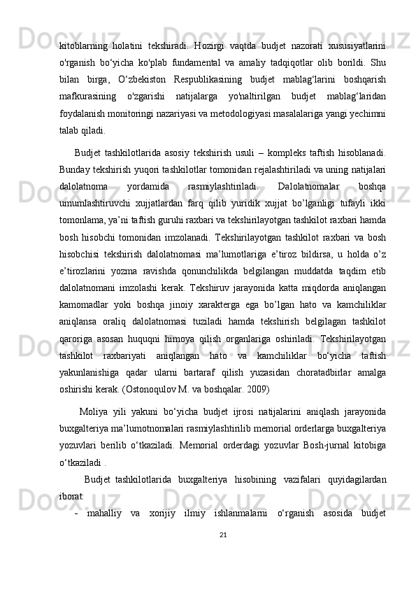 kitoblarning   holatini   tekshiradi.   Hozirgi   vaqtda   budjet   nazorati   xususiyatlarini
o'rganish   bo‘yicha   ko'plab   fundamental   va   amaliy   tadqiqotlar   olib   borildi.   Shu
bilan   birga,   O‘zbekiston   Respublikasining   budjet   mablag‘larini   boshqarish
mafkurasining   o'zgarishi   natijalarga   yo'naltirilgan   budjet   mablag‘laridan
foydalanish monitoringi nazariyasi va metodologiyasi masalalariga yangi yechimni
talab qiladi.
Budjet   tashkilotlarida   asosiy   tekshirish   usuli   –   kompleks   taftish   hisoblanadi.
Bunday tekshirish yuqori tashkilotlar tomonidan rejalashtiriladi va uning natijalari
dalolatnoma   yordamida   rasmiylashtiriladi.   Dalolatnomalar   boshqa
umumlashtiruvchi   xujjatlardan   farq   qilib   yuridik   xujjat   bo’lganligi   tufayli   ikki
tomonlama, ya’ni taftish guruhi raxbari va tekshirilayotgan tashkilot raxbari hamda
bosh   hisobchi   tomonidan   imzolanadi.   Tekshirilayotgan   tashkilot   raxbari   va   bosh
hisobchisi   tekshirish   dalolatnomasi   ma’lumotlariga   e’tiroz   bildirsa,   u   holda   o’z
e’tirozlarini   yozma   ravishda   qonunchilikda   belgilangan   muddatda   taqdim   etib
dalolatnomani   imzolashi   kerak.   Tekshiruv   jarayonida   katta   miqdorda   aniqlangan
kamomadlar   yoki   boshqa   jinoiy   xarakterga   ega   bo’lgan   hato   va   kamchiliklar
aniqlansa   oraliq   dalolatnomasi   tuziladi   hamda   tekshirish   belgilagan   tashkilot
qaroriga   asosan   huquqni   himoya   qilish   organlariga   oshiriladi.   Tekshirilayotgan
tashkilot   raxbariyati   aniqlangan   hato   va   kamchiliklar   bo‘yicha   taftish
yakunlanishiga   qadar   ularni   bartaraf   qilish   yuzasidan   choratadbirlar   amalga
oshirishi kerak.  (Ostonoqulov M. va boshqalar. 2009)
Moliya   yili   yakuni   bo‘yicha   budjet   ijrosi   natijalarini   aniqlash   jarayonida
buxgalteriya ma’lumotnomalari rasmiylashtirilib memorial orderlarga buxgalteriya
yozuvlari   berilib   o‘tkaziladi.   Memorial   orderdagi   yozuvlar   Bosh-jurnal   kitobiga
o‘tkaziladi  .
Budjet   tashkilotlarida   buxgalteriya   hisobining   vazifalari   quyidagilardan
iborat:
 mahalliy   va   xorijiy   ilmiy   ishlanmalarni   o‘rganish   asosida   budjet
21 