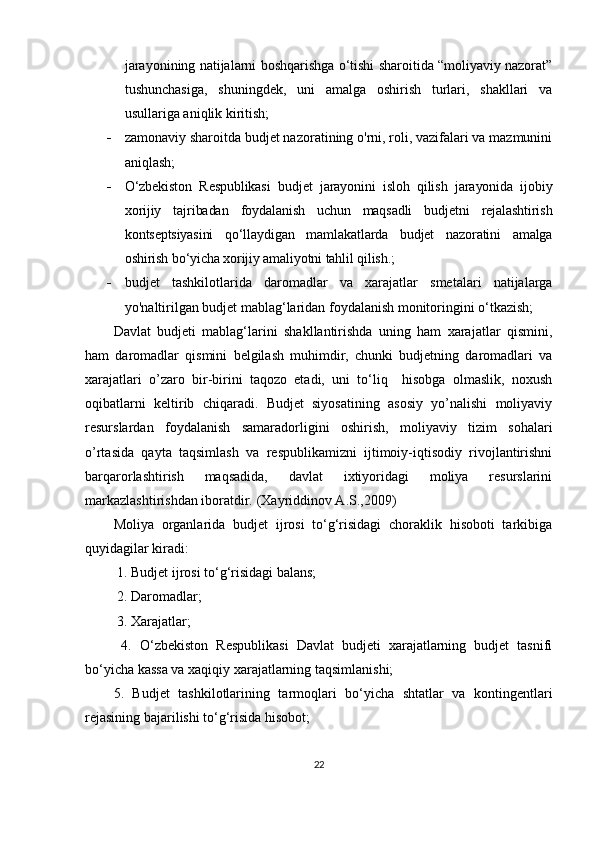 jarayonining natijalarni boshqarishga o‘tishi sharoitida “moliyaviy nazorat”
tushunchasiga,   shuningdek,   uni   amalga   oshirish   turlari,   shakllari   va
usullariga aniqlik kiritish;
 zamonaviy sharoitda budjet nazoratining o'rni, roli, vazifalari va mazmunini
aniqlash;
 O‘zbekiston   Respublikasi   budjet   jarayonini   isloh   qilish   jarayonida   ijobiy
xorijiy   tajribadan   foydalanish   uchun   maqsadli   budjetni   rejalashtirish
kontseptsiyasini   qo‘llaydigan   mamlakatlarda   budjet   nazoratini   amalga
oshirish bo‘yicha xorijiy amaliyotni tahlil qilish. ;
 budjet   tashkilotlarida   daromadlar   va   xarajatlar   smetalari   natijalarga
yo'naltirilgan budjet mablag‘laridan foydalanish monitoringini o‘tkazish;
Davlat   budjeti   mablag‘larini   shakllantirishda   uning   ham   xarajatlar   qismini,
ham   daromadlar   qismini   belgilash   muhimdir,   chunki   budjetning   daromadlari   va
xarajatlari   o’zaro   bir-birini   taqozo   etadi,   uni   to‘liq     hisobga   olmaslik,   noxush
oqibatlarni   keltirib   chiqaradi.   Budjet   siyosatining   asosiy   yo’nalishi   moliyaviy
resurslardan   foydalanish   samaradorligini   oshirish,   moliyaviy   tizim   sohalari
o’rtasida   qayta   taqsimlash   va   respublikamizni   ijtimoiy-iqtisodiy   rivojlantirishni
barqarorlashtirish   maqsadida,   davlat   ixtiyoridagi   moliya   resurslarini
markazlashtirishdan iboratdir.  ( Xayriddinov A.S.,2009)
Moliya   organlarida   budjet   ijrosi   to‘g‘risidagi   choraklik   hisoboti   tarkibiga
quyidagilar kiradi:
 1. Budjet ijrosi to‘g‘risidagi balans;
 2. Daromadlar;
 3. Xarajatlar;
  4.   O‘zbekiston   Respublikasi   Davlat   budjeti   xarajatlarning   budjet   tasnifi
bo‘yicha kassa va xaqiqiy xarajatlarning taqsimlanishi; 
5.   Budjet   tashkilotlarining   tarmoqlari   bo‘yicha   shtatlar   va   kontingentlari
rejasining bajarilishi to‘g‘risida hisobot; 
22