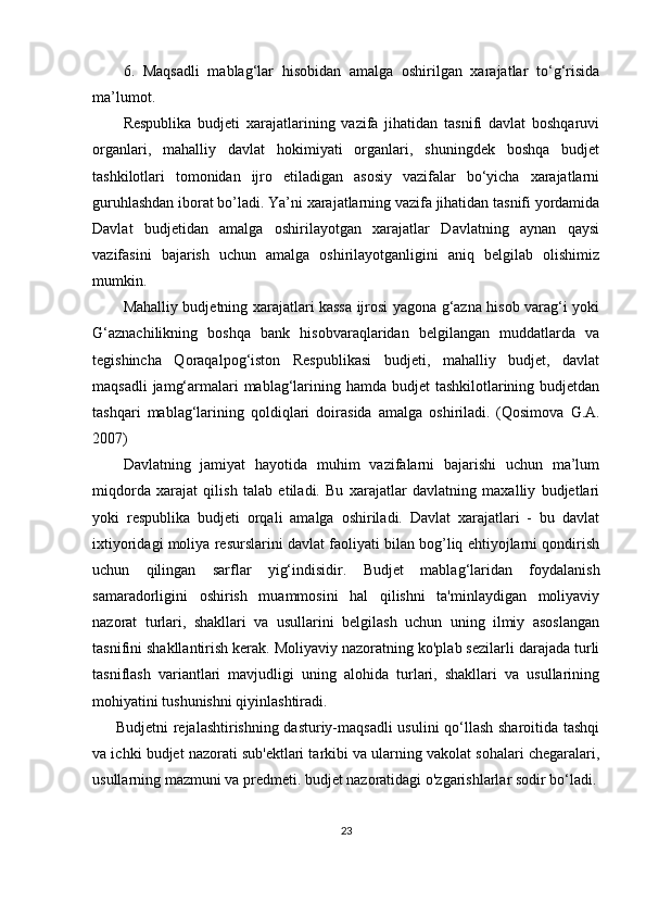 6.   Maqsadli   mablag‘lar   hisobidan   amalga   oshirilgan   xarajatlar   to‘g‘risida
ma’lumot.
Respublika   budjeti   xarajatlarining   vazifa   jihatidan   tasnifi   davlat   boshqaruvi
organlari,   mahalliy   davlat   hokimiyati   organlari,   shuningdek   boshqa   budjet
tashkilotlari   tomonidan   ijro   etiladigan   asosiy   vazifalar   bo‘yicha   xarajatlarni
guruhlashdan iborat bo’ladi. Ya’ni xarajatlarning vazifa jihatidan tasnifi yordamida
Davlat   budjetidan   amalga   oshirilayotgan   xarajatlar   Davlatning   aynan   qaysi
vazifasini   bajarish   uchun   amalga   oshirilayotganligini   aniq   belgilab   olishimiz
mumkin.
Mahalliy budjetning xarajatlari kassa ijrosi yagona g‘azna hisob varag‘i yoki
G‘aznachilikning   boshqa   bank   hisobvaraqlaridan   belgilangan   muddatlarda   va
tegishincha   Qoraqalpog‘iston   Respublikasi   budjeti,   mahalliy   budjet,   davlat
maqsadli  jamg‘armalari mablag‘larining hamda budjet tashkilotlarining budjetdan
tashqari   mablag‘larining   qoldiqlari   doirasida   amalga   oshiriladi.   (Qosimova   G.A.
2007)
Davlatning   jamiyat   hayotida   muhim   vazifalarni   bajarishi   uchun   ma’lum
miqdorda   xarajat   qilish   talab   etiladi.   Bu   xarajatlar   davlatning   maxalliy   budjetlari
yoki   respublika   budjeti   orqali   amalga   oshiriladi.   Davlat   xarajatlari   -   bu   davlat
ixtiyoridagi moliya resurslarini davlat faoliyati bilan bog’liq ehtiyojlarni qondirish
uchun   qilingan   sarflar   yig‘indisidir.   B udjet   mablag‘laridan   foydalanish
samaradorligini   oshirish   muammosini   hal   qilishni   ta'minlaydigan   moliyaviy
nazorat   turlari,   shakllari   va   usullarini   belgilash   uchun   uning   ilmiy   asoslangan
tasnifini shakllantirish kerak. Moliyaviy nazoratning ko'plab sezilarli darajada turli
tasniflash   variantlari   mavjudligi   uning   alohida   turlari,   shakllari   va   usullarining
mohiyatini tushunishni qiyinlashtiradi.  
Budjetni rejalashtirishning dasturiy-maqsadli  usulini qo‘llash sharoitida tashqi
va ichki budjet nazorati sub'ektlari tarkibi va ularning vakolat sohalari chegaralari,
usullarning mazmuni va predmeti. budjet nazoratidagi o'zgarishlarlar sodir bo‘ladi.
23 