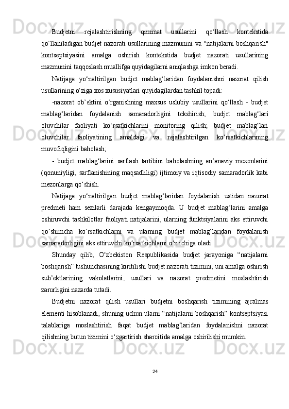 Budjetni   rejalashtirishning   qimmat   usullarini   qo‘llash   kontekstida
qo‘llaniladigan budjet nazorati usullarining mazmunini va "natijalarni boshqarish"
kontseptsiyasini   amalga   oshirish   kontekstida   budjet   nazorati   usullarining
mazmunini taqqoslash muallifga quyidagilarni aniqlashga imkon beradi. 
Natijaga   yo‘naltirilgan   budjet   mablag‘laridan   foydalanishni   nazorat   qilish
usullarining o‘ziga xos xususiyatlari quyidagilardan tashkil topadi:
-nazorat   ob’ektini   o‘rganishning   maxsus   uslubiy   usullarini   qo‘llash   -   budjet
mablag‘laridan   foydalanish   samaradorligini   tekshirish;   budjet   mablag‘lari
oluvchilar   faoliyati   ko‘rsatkichlarini   monitoring   qilish;   budjet   mablag‘lari
oluvchilar   faoliyatining   amaldagi   va   rejalashtirilgan   ko‘rsatkichlarining
muvofiqligini baholash;
-   budjet   mablag‘larini   sarflash   tartibini   baholashning   an’anaviy   mezonlarini
(qonuniyligi, sarflanishining maqsadliligi)  ijtimoiy va iqtisodiy samaradorlik kabi
mezonlarga qo‘shish.
Natijaga   yo‘naltirilgan   budjet   mablag‘laridan   foydalanish   ustidan   nazorat
predmeti   ham   sezilarli   darajada   kengaymoqda.   U   budjet   mablag‘larini   amalga
oshiruvchi tashkilotlar  faoliyati  natijalarini, ularning funktsiyalarini aks ettiruvchi
qo’shimcha   ko‘rsatkichlarni   va   ularning   budjet   mablag‘laridan   foydalanish
samaradorligini aks ettiruvchi ko‘rsatkichlarni o‘z ichiga oladi.
Shunday   qilib,   O‘zbekiston   Respublikasida   budjet   jarayoniga   “natijalarni
boshqarish” tushunchasining kiritilishi budjet nazorati tizimini, uni amalga oshirish
sub’ektlarining   vakolatlarini,   usullari   va   nazorat   predmetini   moslashtirish
zarurligini nazarda tutadi.
Budjetni   nazorat   qilish   usullari   budjetni   boshqarish   tizimining   ajralmas
elementi hisoblanadi, shuning uchun ularni “natijalarni boshqarish” kontseptsiyasi
talablariga   moslashtirish   faqat   budjet   mablag‘laridan   foydalanishni   nazorat
qilishning butun tizimini o‘zgartirish sharoitida amalga oshirilishi mumkin.
24 