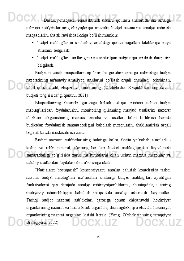 D asturiy-maqsadli   rejalashtirish   usulini   qo‘llash   sharoitida   uni   amalga
oshirish   sub' ye ktlarining   ehtiyojlariga   muvofiq   budjet   nazoratini   amalga   oshirish
maqsadlarini shartli ravishda ikki ga  bo ‘ lish mumkin:
 budjet   mablag‘larini   sarflashda   amaldagi   qonun   hujjatlari   talablariga   rioya
etilishini belgilash;
 budjet   mablag‘lari   sarflangan   rejalashtirilgan   natijalarga   erishish   darajasini
belgilash.
Budjet   nazorati   maqsadlarining   birinchi   guruhini   amalga   oshirishga   budjet
nazoratining   an'anaviy   amaliyoti   usullarini   qo‘llash   orqali   erishiladi:   tekshirish,
tahlil   qilish,   audit,   ekspertiza,   monitoring.   (O‘zbekiston   Respublikasining   davlat
budjeti to‘g‘risida”gi qonuni, 2021)  
Maqsadlarning   ikkinchi   guruhiga   kelsak,   ularga   erishish   uchun   budjet
mablag‘laridan   foydalanishni   monitoring   qilishning   mavjud   usullarini   nazorat
ob'ektini   o‘rganishning   maxsus   texnika   va   usullari   bilan   to‘ldirish   hamda
budjetdan   foydalanish   samaradorligini   baholash   mezonlarini   shakllantirish   orqali
tegishli tarzda moslashtirish zarur.
Budjet   nazorati   sub'ektlarining   holatiga   ko‘ra,   ikkita   yo‘nalish   ajratiladi   -
tashqi   va   ichki   nazorat,   ularning   har   biri   budjet   mablag‘laridan   foydalanish
samaradorligi   to‘g‘risida   zarur   ma’lumotlarni   olish   uchun   maxsus   mezonlar   va
uslubiy usullardan foydalanishni o‘z ichiga oladi.
“Natijalarni   boshqarish”   konsepsiyasini   amalga   oshirish   kontekstida   tashqi
nazorat   budjet   mablag‘lari   ma’murlari   o‘zlariga   budjet   mablag‘lari   ajratilgan
funksiyalarni   qay   darajada   amalga   oshirayotganliklarini,   shuningdek,   ularning
moliyaviy   ishonchliligini   baholash   maqsadida   amalga   oshiriladi.   bayonotlar.
Tashqi   budjet   nazorati   sub’ektlari   qatoriga   qonun   chiqaruvchi   hokimiyat
organlarining nazorat va hisob-kitob organlari, shuningdek, ijro etuvchi hokimiyat
organlarining   nazorat   organlari   kirishi   kerak.   ( Yangi   O‘zbekistonning   taraqqiyot
strategiyasi , 2022)
25 