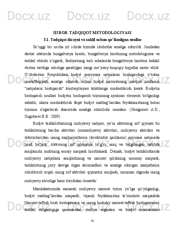 III BOB. TADQIQOT METODOLOGIYASI
 3.1.  Tadqiqot dizayni va tahlil uchun qo‘llanilgan usullar
So‘nggi   bir   necha   yil   ichida   tizimda   islohotlar   amalga   oshirildi.   Jumladan
davlat   sektorida   buxgalteriya   hisobi,   buxgalteriya   hisobining   metodologiyasi   va
tashkil   etilishi   o‘zgardi,   faoliyatning   turli   sohalarida   buxgalteriya   hisobini   tashkil
etishni   tartibga   solishga   qaratilgan   yangi   me’yoriy-huquqiy   hujjatlar   nashr   etildi.
O‘zbekiston   Respublikasi   budjet   jarayonini   natijalarni   boshqarishga   o‘tishni
muvaffaqiyatli   amalga   oshirish   uchun   budjet   nazoratining   mavjud   usullarini
"natijalarni   boshqarish"   kontseptsiyasi   talablariga   moslashtirish   kerak.   Budjetni
boshqarish   usullari   budjetni   boshqarish   tizimining   ajralmas   elementi   bo'lganligi
sababli,   ularni   moslashtirish   faqat   budjet   mablag‘laridan   foydalanishning   butun
tizimini   o'zgartirish   sharoitida   amalga   oshirilishi   mumkin.   ( Ibragimov   A.K.,
Sugirbaev B.B. 2009)
Budjet   tashkilotlarining   moliyaviy   natijasi,   ya’ni   aktivning   sof   qiymati   bu
tashkilotning   barcha   aktivlari   (nomaoliyaviy   aktivlari,   moliyaviy   aktivlari   va
debitorlari)dan   uning   majburiyatlarini   (kreditorlik   qarzlarini)   ayirmasi   natijasida
hosil   bo’ladi.   Aktivning   sof   qiymatini   to‘g‘ri,   aniq   va   belgilangan   tartibda
aniqlanishi   auditning   asosiy   maqsadi   hisoblanadi.   Demak,   budjet   tashkilotlarida
moliyaviy   natijalarni   aniqlashning   va   nazorat   qilishning   umumiy   maqsadi,
tashkilotning   joriy   davrga   olgan   daromadlari   va   amalga   oshirgan   xarajatlarini
solishtirish   orqali   uning   sof   aktivlari   qiymatini   aniqlash,   umuman   olganda   uning
moliyaviy ahvoliga baxo berishdan iboratdir.  
Mamlakatimizda   samarali   moliyaviy   nazorat   tizimi   yo’lga   qo’yilganligi,
budjet   mablag‘laridan   maqsadli,   tejamli   foydalanishni   ta’minlash   maqsadida
Nazorat-taftish bosh  boshqarmasi  va uning hududiy nazorat-taftish boshqarmalari
tashkil   etilganligiga   qaramasdan,   moliya   organlari   va   budjet   muassasalari
26 