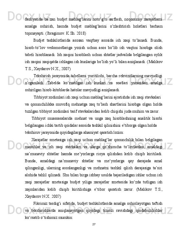 faoliyatida   ba’zan   budjet   mablag‘larini   noto‘g‘ri   sarflash,   noqonuniy   xarajatlarni
amalga   oshirish,   hamda   budjet   mablag‘larini   o’zlashtirish   holatlari   barham
topmayapti.  ( Ibragimov. K.Sh. 2018)
Budjet   tashkilotlarida   asosan   vaqtbay   asosida   ish   xaqi   to‘lanadi.   Bunda,
hisob-to‘lov   vedomostlariga   yozish   uchun   asos   bo‘lib   ish   vaqtini   hisobga   olish
tabeli hisoblanadi. Ish xaqini hisoblash  uchun shtatlar jadvalida belgilangan oylik
ish xaqini xaqiqatda ishlagan ish kunlariga bo’lish yo‘li bilan aniqlanadi. ( Malikov
T.S., Xaydarov N.X. ,  2007)
Tekshirish  jarayonida  tabellarni  yuritilishi,  barcha  rekvizitlarning mavjudligi
o’rganiladi.   Tabelda   ko‘rsatilgan   ish   kunlari   va   soatlari   yuzasidan   amalga
oshirilgan hisob-kitoblarda hatolar mavjudligi aniqlanadi. 
Tibbiyot xodimlari ish xaqi uchun mablag‘larini ajratishda ish xaqi stavkalari
va   qonunchilikka   muvofiq   mehnatga   xaq   to’lash   shartlarini   hisobga   olgan   holda
tuzilgan tibbiyot xodimlari tarif stavkalaridan kelib chiqishi juda muhim va zarur.
Tibbiyot   muassasalarida   mehnat   va   unga   xaq   hisoblashning   analitik   hisobi
belgilangan ichki tartib qoidalar asosida tashkil qilinishini e’tiborga olgan holda
tekshiruv jarayonida quyidagilarga ahamiyat qaratish lozim:  
Xarajatlar   smetasiga   ish   xaqi   uchun   mablag‘lar   qonunchilik   bilan   belgilagan
maoshlar   va   ish   xaqi   stavkalari   va   ularga   qo‘shimcha   to‘lovlardan,   amaldagi
na’munaviy   shtatlar   hamda   me’yorlarga   rioya   qilishdan   kelib   chiqib   kiritiladi.
Bunda,   amaldagi   na’munaviy   shtatlar   va   me’yorlarga   qay   darajada   amal
qilinganligi,   ularning   asoslanganligi   va   mehnatni   tashkil   qilish   darajasiga   ta’siri
alohida tahlil qilinadi. Shu bilan birga ishbay usulda bajariladigan ishlar uchun ish
xaqi   xarajatlar   smetasiga   budjet   yiliga   xarajatlar   smetasida   ko‘zda   tutligan   ish
xajmlaridan   kelib   chiqib   kiritilishiga   e’tibor   qaratish   zarur.   ( Malikov   T.S.,
Xaydarov N.X. 2007)
Fikrimiz tasdig‘i  sifatida, budjet  tashkilotlarida amalga oshirilayotgan taftish
va   tekshirishlarda   aniqlanayotgan   quyidagi   tizimli   ravishdagi   qoidabuzilishlar
ko‘rsatib o‘tishimiz mumkin:
27 