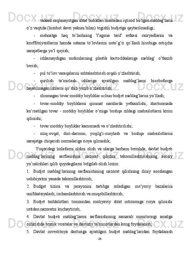 - vakant saqlanayotgan shtat birliklari hisobidan iqtisod bo’lgan mablag‘larni
o’z vaqtida (hisobot davri yakuni bilan) tegishli budjetga qaytarilmasligi;
- mehnatga   haq   to‘lashning   Yagona   tarif   setkasi   razryadlarini   va
koeffitsiyentlarini   hamda   ustama   to‘lovlarini   noto‘g‘ri   qo‘llash   hisobiga   ortiqcha
xarajatlarga yo‘l quyish;
- ishlamaydigan   xodimlarning   plastik   kartochkalariga   mablag‘   o‘tkazib
berish;
- pul to‘lov varaqalarini sohtalashtirish orqali o‘zlashtirish;
- qurilish   ta’mirlash   ishlariga   ajratilgan   mablag‘larni   hisobotlarga
bajarilmagan ishlarni qo‘shib yozib o‘zlashtirish;
- olinmagan tovar moddiy boyliklar uchun budjet mablag‘larini yo‘llash;
- tovar-moddiy   boyliklarni   qimmat   narxlarda   yetkazilishi,   shartnomada
ko‘rsatilgan   tovar   -   moddiy   boyliklar   o‘rniga   boshqa   xildagi   mahsulotlarni   kirim
qilinishi;
- tovar moddiy boyliklar kamomadi va o‘zlashtirilishi;
- oziq-ovqat,   dori-darmon,   yoqilg‘i-moylash   va   boshqa   mahsulotlarini
xarajatga chiqarish normalariga rioya qilmaslik;
Yuqoridagi   holatlarni   oldini   olish   va   ularga   barham   berishda,   davlat   budjeti
mablag‘larining   sarflanishini   nazorat   qilishni   takomillashtirishning   asosiy
yo’nalishlari qilib quyidagilarni belgilab olish lozim:
1. Budjet   mablag‘larining   sarflanishining   nazorat   qilishning   ilmiy   asoslangan
uslubiyatini yanada takomillashtirish;
2. Budget   tizimi   va   jarayonini   tartibga   soladigan   me’yoriy   bazalarini
unifikatsiyalash, ixchamlashtirish va muqobillashtirish;
3. Budjet   tashkilotlari   tomonidan   moliyaviy   shtat   intizomiga   rioya   qilinishi
ustidan nazoratni kuchaytirish;
4. Davlat   budjeti   mablag‘larini   sarflanishining   samarali   monitoringi   amalga
oshirishda texnik vositalar va dasturiy ta’minotlardan keng foydalanish;
5. Davlat   investitsiya   dasturiga   ajratilgan   budjet   mablag‘laridan   foydalanish
28
