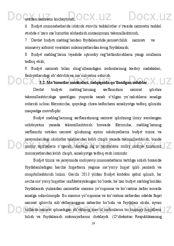 ustidan nazoratni kuchaytirish;
6. Budjet munosabatlarida ishtirok etuvchi tashkilotlar o‘rtasida nazoratni tashkil
etishda o’zaro ma’lumotlar alshashish mexanizmini takomillashtirish;
7. Davlat budjeti mablag‘laridan  foydalanishda jamoatchilik nazorati va
ommaviy axborot vositalari imkoniyatlaridan keng foydalanish;
8. Budjet   mablag‘larini   tejashda   iqtisodiy   rag’batlantirishlarni   yangi   usullarini
tadbiq etish;
9. Budjet   nazorati   bilan   shug‘ullanadigan   xodimlarning   kasbiy   malakalari,
faoliyatlaridagi ob’ektivlik va ma’suliyatini oshirish.
3.2. Ma’lumotlar manbalari ,  tadqiqotda qo‘llanilgan uslublar
Davlat   budjeti   mablag‘larining   sarflanishini   nazorat   qilishni
takomillashtirishga   qaratilgan   yuqorida   sanab   o‘tilgan   yo’nalishlarni   amalga
oshirish  uchun fikrimizcha,  quyidagi   chora-tadbirlarni   amaliyotga  tadbiq qilinishi
maqsadga muvofiqdir:
Budjet   mablag‘larining   sarflanishining   nazorat   qilishning   ilmiy   asoslangan
uslubiyatini   yanada   takomillashtirish   borasida   fikrimcha,   mablag‘larning
sarflanishi   ustidan   nazorat   qilishning   ayrim   uslubiyatlarini   budjet   tizimi   va
jarayonlaridagi islohotlar talablaridan kelib chiqib yanada takomillashtirish, bunda
xorijiy   tajribalarni   o’rganib,   ulardagi   ilg’or   tajribalarni   milliy   moliya   tizimimiz
xususiyatlaridan kelib chiqib, amaliyotga tadbiq etish lozimdir.
Budjet tizimi va jarayonida moliyaviy munosabatlarni tartibga solish borasida
foydalaniladigan   barcha   hujjatlarni   yagona   me’yoriy   hujjat   qilib   jamlash   va
muqobillashtirish   lozim.   Garchi   2013   yildan   Budjet   kodeksi   qabul   qilinib,   bir
necha me’yoriy hujjatlar unifikatsiyalangan bo’lsada, ba’zan budjet mablag‘laridan
foydalanish   yuzasidan   nazoratlar   maxsus   yo’riqnoma   va   ko‘rsatma   xatlar   asosida
amalga oshirilmoqda. Bu maxsus yo’riqnoma va ko‘rsatma xatlardan odatda faqat
nazorat   qiluvchi   sub’ektlarninggina   xabardor   bo’lishi   va   foydalani   olishi,   ayrim
hollarda nazorat qilinadigan ob’ektning mas’ul xodimlarini bu huquqiy hujjatlarni
bilish   va   foydalanish   imkoniyatlarini   cheklaydi.   ( O‘zbekiston   Respublikasining
29 