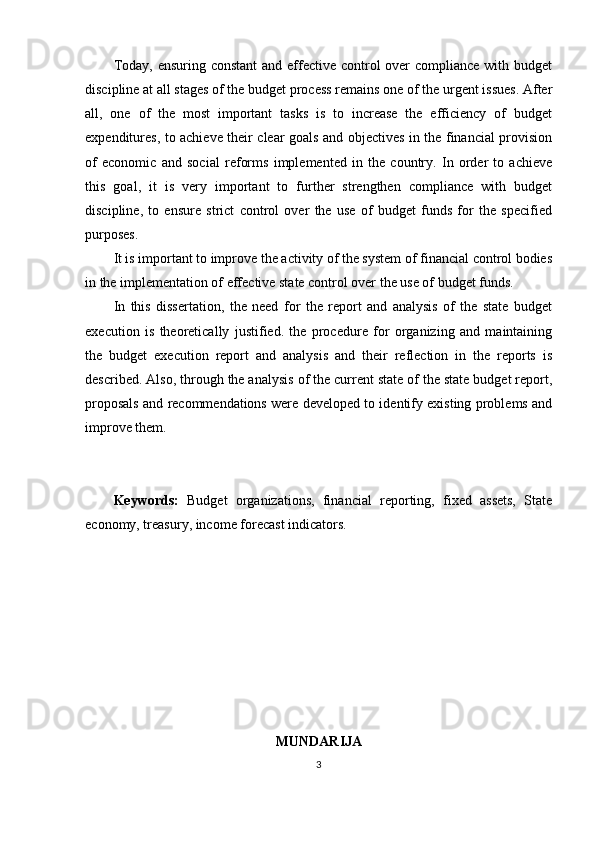 Today, ensuring constant  and effective control  over  compliance with budget
discipline at all stages of the budget process remains one of the urgent issues. After
all,   one   of   the   most   important   tasks   is   to   increase   the   efficiency   of   budget
expenditures, to achieve their clear goals and objectives in the financial provision
of   economic   and   social   reforms   implemented   in   the   country.   In   order   to   achieve
this   goal,   it   is   very   important   to   further   strengthen   compliance   with   budget
discipline,   to   ensure   strict   control   over   the   use   of   budget   funds   for   the   specified
purposes.
It is important to improve the activity of the system of financial control bodies
in the implementation of effective state control over the use of budget funds.
In   this   dissertation,   the   need   for   the   report   and   analysis   of   the   state   budget
execution   is   theoretically   justified.   the   procedure   for   organizing   and   maintaining
the   budget   execution   report   and   analysis   and   their   reflection   in   the   reports   is
described. Also, through the analysis of the current state of the state budget report,
proposals and recommendations were developed to identify existing problems and
improve them.
Keywords:   Budget   organizations,   financial   reporting,   fixed   assets,   State
economy, treasury, income forecast indicators.
MUNDARIJA
3 