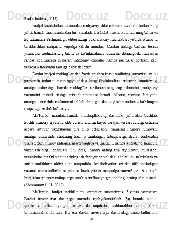 Budjet kodeksi , 2013)
Budjet tashkilotlari tomonidan moliyaviy shtat intizomi buzilishi hollari ko‘p
yillik tizimli muammolardan biri sanaladi. Bu holat asosan xodimlarning bilim va
ko’nikmalari  etishmasligi,   etiborsizligi  yoki   shaxsiy  manfaatlari  yo’lida o’zaro til
biriktirishlari   natijasida   vujudga   kelishi   mumkin.   Mazkur   holatga   barham   berish
yuzasidan   xodimlarning   bilim   va   ko’nikmalarini   oshirish,   shuningdek,   muassasa
rahbar   xodimlariga   nisbatan   intizomiy   choralar   hamda   jarimalar   qo‘llash   kabi
tasirchan faoliyatni amalga oshirish lozim.
Davlat budjeti mablag‘laridan foydalanishda inson omilining kamayishi va bu
jarayonda   axborot   texnologiyalaridan   keng   foydalanilishi   samarali   monitoringi
amalga   oshirishga   hamda   mablag‘lar   sarflanishining   eng   ishonchli   moliyaviy
nazoratini   tashkil   etishga   erishish   imkonini   beradi.   Albatta,   mazkur   faoliyatni
amalga   oshirishda   mukammal   ishlab   chiqilgan   dasturiy   ta’minotlarsiz   ko‘zlangan
maqsadga erishib bo‘lmaydi.
Ma’lumki,   mamlakatimizda   mustaqillikning   dastlabki   yillaridan   boshlab,
kuchli ijtimoiy siyosatni olib borish, aholini hayot darajasi va farovonligi oshirish
asosiy   ustuvor   vazifalardan   biri   qilib   belgilandi.   Samarali   ijtimoiy   himoyani
amalga   oshirishda   aholining   kam   ta’minlangan   tabaqalariga   davlat   budjetidan
beriladigan ijtimoiy nafaqalarni o‘z vaqtida va manzilli, hamda adolatli to’lanishini
taminlash   orqali   erishiladi.   Shu   bois,   ijtimoiy   nafaqalarni   tayinlovchi   mutasaddi
tashkilotlar mas’ul xodimlarining ish faoliyatida xolislik, adolatlikni ta’minlash va
suiste’molliklarni   oldini  olish   maqsadida   ular  faoliyatlari  ustidan   olib  boriladigan
nazorat   chora-tadbirlarini   yanada   kuchaytirish   maqsadga   muvofiqdir.   Bu   orqali
budjetdan ijtimoiy nafaqalarga noo’rin sarflanayotgan mablag‘larning oldi olinadi.
(Mehmonov S. U. 2012)
Ma’lumki,   budjet   tashkilotlari   xarajatlar   smetasining   3-guruh   xarajatlari
Davlat   investitsiya   dasturiga   muvofiq   moliyalashtiriladi.   Bu   borada   kapital
qurilishda   o‘tkazilayotgan   tenderlarda   raqobatni,   oshkoralikni   va   xolislikni
ta’minlanish   muhimdir.   Bu   esa   davlat   investitsiya   dasturidagi   chora-tadbirlarni
30 