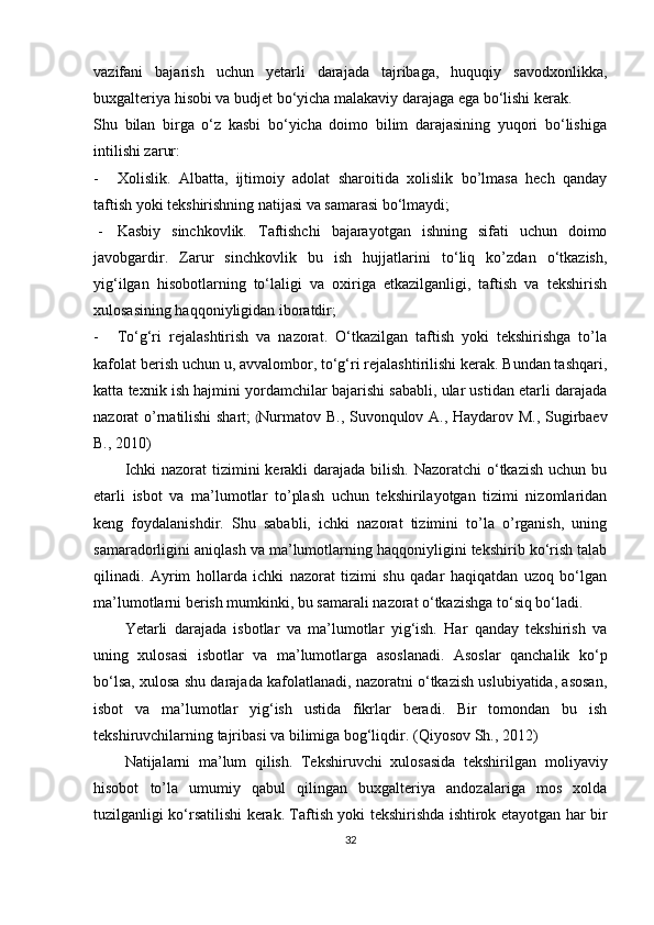 vazifani   bajarish   uchun   yetarli   darajada   tajribaga,   huquqiy   savodxonlikka,
buxgalteriya hisobi va budjet bo‘yicha malakaviy darajaga ega bo‘lishi kerak. 
Shu   bilan   birga   o‘z   kasbi   bo‘yicha   doimo   bilim   darajasining   yuqori   bo‘lishiga
intilishi zarur:
- Xolislik.   Albatta,   ijtimoiy   adolat   sharoitida   xolislik   bo’lmasa   hech   qanday
taftish yoki tekshirishning natijasi va samarasi bo‘lmaydi;
 - Kasbiy   sinchkovlik.   Taftishchi   bajarayotgan   ishning   sifati   uchun   doimo
javobgardir.   Zarur   sinchkovlik   bu   ish   hujjatlarini   to‘liq   ko’zdan   o‘tkazish,
yig‘ilgan   hisobotlarning   to‘laligi   va   oxiriga   etkazilganligi,   taftish   va   tekshirish
xulosasining haqqoniyligidan iboratdir;
- To‘g‘ri   rejalashtirish   va   nazorat.   O‘tkazilgan   taftish   yoki   tekshirishga   to’la
kafolat berish uchun u, avvalombor, to‘g‘ri rejalashtirilishi kerak. Bundan tashqari,
katta texnik ish hajmini yordamchilar bajarishi sababli, ular ustidan etarli darajada
nazorat o’rnatilishi shart;   ( Nurmatov B., Suvonqulov A., Haydarov M., Sugirbaev
B., 2010)
Ichki  nazorat tizimini  kerakli  darajada bilish. Nazoratchi  o‘tkazish  uchun bu
etarli   isbot   va   ma’lumotlar   to’plash   uchun   tekshirilayotgan   tizimi   nizomlaridan
keng   foydalanishdir.   Shu   sababli,   ichki   nazorat   tizimini   to’la   o’rganish,   uning
samaradorligini aniqlash va ma’lumotlarning haqqoniyligini tekshirib ko‘rish talab
qilinadi.   Ayrim   hollarda   ichki   nazorat   tizimi   shu   qadar   haqiqatdan   uzoq   bo‘lgan
ma’lumotlarni berish mumkinki, bu samarali nazorat o‘tkazishga to‘siq bo‘ladi.
Yetarli   darajada   isbotlar   va   ma’lumotlar   yig‘ish.   Har   qanday   tekshirish   va
uning   xulosasi   isbotlar   va   ma’lumotlarga   asoslanadi.   Asoslar   qanchalik   ko‘p
bo‘lsa, xulosa shu darajada kafolatlanadi, nazoratni o‘tkazish uslubiyatida, asosan,
isbot   va   ma’lumotlar   yig‘ish   ustida   fikrlar   beradi.   Bir   tomondan   bu   ish
tekshiruvchilarning tajribasi va bilimiga bog‘liqdir .  ( Qiyosov Sh., 2012)
Natijalarni   ma’lum   qilish.   Tekshiruvchi   xulosasida   tekshirilgan   moliyaviy
hisobot   to’la   umumiy   qabul   qilingan   buxgalteriya   andozalariga   mos   xolda
tuzilganligi ko‘rsatilishi kerak. Taftish yoki tekshirishda ishtirok etayotgan har bir
32