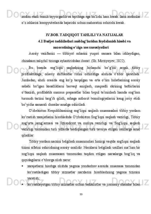 xodim etarli texnik tayyorgarlik va tajribaga ega bo’lishi ham kerak. Jami xodimlar
o’z ishlarini kompyuterlarida bajarishi uchun mahoratini oshirishi kerak.
IV.BOB.  TADQIQOT TAHLILI VA NATIJALAR
4. 1  Budjet tashkilotlari mablag‘laridan foydalanish hisobi va
nazoratining o‘ziga xos xususiyatlari
Asosiy   vazifamiz   —   tibbiyot   sohasini   yuqori   samara   bilan   ishlaydigan,
chinakam xalqchil tizimga aylantirishdan iborat. (Sh. Mirziyoyev, 2022).  
Bu   borada   sog‘liqni   saqlashning   birlamchi   bo‘g‘ini   orqali   tibbiy
profilaktikaga,   oilaviy   shifokorlar   rolini   oshirishga   alohida   e’tibor   qaratiladi.
Jumladan,   aholi   orasida   eng   ko‘p   tarqalgan   va   erta   o‘lim   holatlarining   asosiy
sababi   bo‘lgan   kasalliklarni   barvaqt   aniqlash,   maqsadli   skrining   tadbirlarini
o‘tkazish,   profilaktik   maxsus   preparatlar   bilan   bepul   ta’minlash   hamda   sog‘lom
turmush   tarzini   targ‘ib   qilish,   sohaga   axborot   texnologiyalarini   keng   joriy   etish
bo‘yicha samarali choralar amalga oshiriladi.
O‘zbekiston   Respublikasining   sog‘liqni   saqlash   muassasalari   tibbiy   yordam
ko‘rsatish xarajatlarini hisoblashda O‘zbekiston Sog‘liqni saqlash vazirligi, Tibbiy
sug‘urta   jamg‘armasi   va   Iqtisodiyot   va   moliya   vazirligi   va   Sog‘liqni   saqlash
vazirligi   tomonidan turli  yillarda tasdiqlangan   turli  tavsiya   etilgan  usullarga  amal
qiladilar.
Tibbiy yordam narxini belgilash muammolari hozirgi vaqtda sog'liqni saqlash
tizimi sifatini oshirishning asosiy omilidir. Narxlarni belgilash usullari ma’lum bir
sog‘liqni   saqlash   muassasasi   tomonidan   taqdim   etilgan   narsalarga   bog‘liq   va
quyidagilarni e’tiborga olish zarur:
 xarajatlarni   hisobga   olishda   yagona   yondashuv   asosida   muassasa   tomonidan
ko‘rsatiladigan   tibbiy   xizmatlar   narxlarini   hisoblashning   yagona   tizimini
yaratish;
 ko‘rsatilayotgan tibbiy xizmatlar uchun tashkilotlar va jismoniy shaxslar bilan
33 