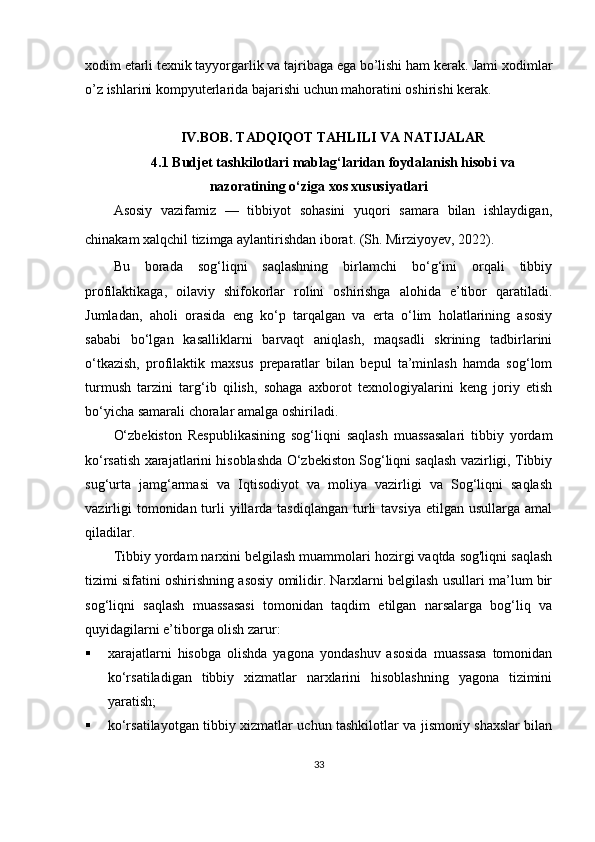 xodim etarli texnik tayyorgarlik va tajribaga ega bo’lishi ham kerak. Jami xodimlar
o’z ishlarini kompyuterlarida bajarishi uchun mahoratini oshirishi kerak.
IV.BOB.  TADQIQOT TAHLILI VA NATIJALAR
4. 1  Budjet tashkilotlari mablag‘laridan foydalanish hisobi va
nazoratining o‘ziga xos xususiyatlari
Asosiy   vazifamiz   —   tibbiyot   sohasini   yuqori   samara   bilan   ishlaydigan,
chinakam xalqchil tizimga aylantirishdan iborat. (Sh. Mirziyoyev, 2022).  
Bu   borada   sog‘liqni   saqlashning   birlamchi   bo‘g‘ini   orqali   tibbiy
profilaktikaga,   oilaviy   shifokorlar   rolini   oshirishga   alohida   e’tibor   qaratiladi.
Jumladan,   aholi   orasida   eng   ko‘p   tarqalgan   va   erta   o‘lim   holatlarining   asosiy
sababi   bo‘lgan   kasalliklarni   barvaqt   aniqlash,   maqsadli   skrining   tadbirlarini
o‘tkazish,   profilaktik   maxsus   preparatlar   bilan   bepul   ta’minlash   hamda   sog‘lom
turmush   tarzini   targ‘ib   qilish,   sohaga   axborot   texnologiyalarini   keng   joriy   etish
bo‘yicha samarali choralar amalga oshiriladi.
O‘zbekiston   Respublikasining   sog‘liqni   saqlash   muassasalari   tibbiy   yordam
ko‘rsatish xarajatlarini hisoblashda O‘zbekiston Sog‘liqni saqlash vazirligi, Tibbiy
sug‘urta   jamg‘armasi   va   Iqtisodiyot   va   moliya   vazirligi   va   Sog‘liqni   saqlash
vazirligi   tomonidan turli  yillarda tasdiqlangan   turli  tavsiya   etilgan  usullarga  amal
qiladilar.
Tibbiy yordam narxini belgilash muammolari hozirgi vaqtda sog'liqni saqlash
tizimi sifatini oshirishning asosiy omilidir. Narxlarni belgilash usullari ma’lum bir
sog‘liqni   saqlash   muassasasi   tomonidan   taqdim   etilgan   narsalarga   bog‘liq   va
quyidagilarni e’tiborga olish zarur:
 xarajatlarni   hisobga   olishda   yagona   yondashuv   asosida   muassasa   tomonidan
ko‘rsatiladigan   tibbiy   xizmatlar   narxlarini   hisoblashning   yagona   tizimini
yaratish;
 ko‘rsatilayotgan tibbiy xizmatlar uchun tashkilotlar va jismoniy shaxslar bilan
33
