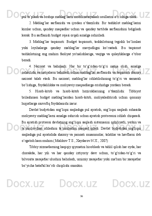 pul to‘plash va boshqa mablag‘larni mobilizatsiyalash usullarini o‘z ichiga oladi.
2.   Mablag‘lar   sarflanishi   va   ijrodan   o‘tkazilishi:   Bir   tashkilot   mablag‘larini
kimlar  uchun,  qanday   maqsadlar  uchun  va   qanday  tartibda   sarflanishini   belgilash
kerak. Bu sarflanish budget rejasi orqali amalga oshiriladi.
3.   Mablag‘lar   taqsimoti:   Budget   taqsimoti,   tashkilotning   tegishli   bo‘limlari
yoki   loyihalarga   qanday   mablag‘lar   mavjudligni   ko‘rsatadi.   Bu   taqsimot
tashkilotning   eng   muhim   faoliyat   yo'nalishlariga,   vaqtga   va   qulayliklarga   e’tibor
beradi.
4.   Nazorat   va   baholash:   Har   bir   to‘g‘ridan-to‘g‘ri   natija   olish,   amalga
oshirilishi va natijalarni baholash uchun mablag‘lar sarflanishi va taqsimoti doimiy
nazorat   talab   etadi.   Bu   nazorat,   mablag‘lar   ishlatilishining   to‘g‘ri   va   samarali
bo‘lishiga, foydalilikka va moliyaviy maqsadlarga erishishga yordam beradi.
5.   Hisob-kitob   va   hisob-kitob   hoziroklarining   o‘tkazilishi:   Tibbiyot
brilashmasi   budget   mablag‘laridan   hisob-kitob,   moliyalashtirish   uchun   qonuniy
hujjatlarga muvofiq foydalanishi zarur.
Davlat budjetidan sog‘liqni saqlashga pul ajratish, sog‘liqni saqlash sohasida
moliyaviy mablag‘larni amalga oshirish uchun ajratish protsessini ishlab chiqaradi.
Bu ajratish protsessi davlatning sog‘liqni saqlash sistemasini qobiliyatli, yerkin va
ta minlovchan   ishlashini   ta minlashni   maqsad   qiladi.   Davlat   budjetidan   sog‘liqniʼ ʼ
saqlashga pul ajratishda shaxsiy va jamoati muammolar, talablar va havflarni deb
o‘rgatish ham muhim.(   Malikov T.S., Xaydarov N.X., 2007)
Tibbiy xizmatlarning haqiqiy qiymatini hisoblash va tahlil qilish har oyda, har
chorakda,   har   yili   va   har   qanday   ixtiyoriy   davr   uchun,   to‘g‘ridan-to‘g‘ri   va
bilvosita xarajatlar ulushini baholash, umimiy xarajatlar yoki ma'lum bir xarajatlar
bo‘yicha batafsil ko‘rib chiqilishi mumkin.
36 