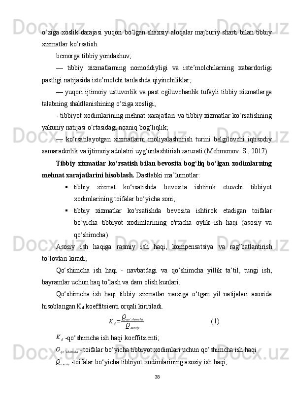 o‘ziga xoslik darajasi yuqori bo‘lgan shaxsiy aloqalar majburiy sharti bilan tibbiy
xizmatlar ko‘rsatish.
bemorga tibbiy yondashuv;
—   tibbiy   xizmatlarning   nomoddiyligi   va   iste’molchilarning   xabardorligi
pastligi natijasida iste’molchi tanlashda qiyinchiliklar;
— yuqori ijtimoiy ustuvorlik va past egiluvchanlik tufayli tibbiy xizmatlarga
talabning shakllanishining o‘ziga xosligi;
- tibbiyot xodimlarining mehnat xarajatlari va tibbiy xizmatlar ko‘rsatishning
yakuniy natijasi o‘rtasidagi noaniq bog‘liqlik;
—   ko‘rsatilayotgan   xizmatlarni   moliyalashtirish   turini   belgilovchi   iqtisodiy
samaradorlik va ijtimoiy adolatni uyg‘unlashtirish zarurati.( Mehmonov. S. ,  2017)
Tibbiy xizmatlar  ko‘rsatish  bilan bevosita  bog‘liq  bo‘lgan xodimlarning
mehnat xarajatlarini hisoblash.   Dastlabki ma ’ lumotlar:
 tibbiy   xizmat   ko‘rsatishda   bevosita   ishtirok   etuvchi   tibbiyot
xodimlarining toifalar bo‘yicha soni;
 tibbiy   xizmatlar   ko‘rsatishda   bevosita   ishtirok   etadigan   toifalar
bo‘yicha   tibbiyot   xodimlarining   o'rtacha   oylik   ish   haqi   (asosiy   va
qo‘shimcha)
Asosiy   ish   haqiga   rasmiy   ish   haqi,   kompensatsiya   va   rag ‘ batlantirish
to‘lovlari kiradi; 
Qo‘shimcha   ish   haqi   -   navbatdagi   va   qo’shimcha   yillik   ta’til,   tungi   ish,
bayramlar uchun haq to’lash va dam olish kunlari.
Qo‘shimcha   ish   haqi   tibbiy   xizmatlar   narxiga   o‘tgan   yil   natijalari   asosida
hisoblangan K
d  koeffitsienti orqali kiritiladi.
K
d = Q
qo ' shimcha
Q
asosiy (1)
K
d  -qo‘shimcha ish haqi koeffitsienti;
O
qo ' shimcha  -   toifalar bo‘yicha tibbiyot xodimlari uchun qo ‘ shimcha ish haqi
Q
asosiy  -toifalar bo‘yicha tibbiyot xodimlarining asosiy ish haqi;
38 