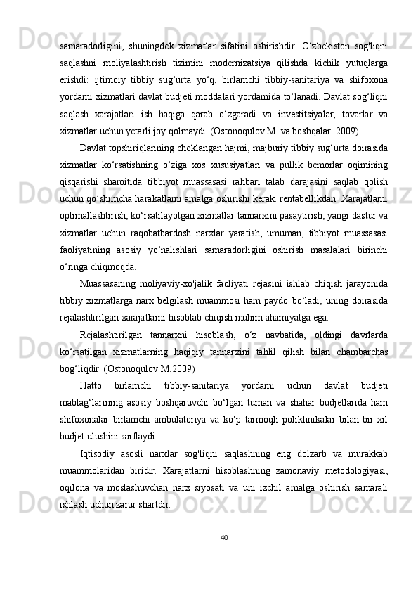 samaradorligini,   shuningdek   xizmatlar   sifatini   oshirishdir.   O‘zbekiston   sog'liqni
saqlashni   moliyalashtirish   tizimini   modernizatsiya   qilishda   kichik   yutuqlarga
erishdi:   ijtimoiy   tibbiy   sug‘urta   yo‘q,   birlamchi   tibbiy-sanitariya   va   shifoxona
yordami xizmatlari davlat budjeti moddalari yordamida to‘lanadi. Davlat sog‘liqni
saqlash   xarajatlari   ish   haqiga   qarab   o‘zgaradi   va   investitsiyalar,   tovarlar   va
xizmatlar uchun yetarli joy  qolmaydi.  (Ostonoqulov M. va boshqalar. 2009)
Davlat topshiriqlarining cheklangan hajmi, majburiy tibbiy sug‘urta doirasida
xizmatlar   ko‘rsatishning   o‘ziga   xos   xususiyatlari   va   pullik   bemorlar   oqimining
qisqarishi   sharoitida   tibbiyot   muassasasi   rahbari   talab   darajasini   saqlab   qolish
uchun qo’shimcha harakatlarni amalga oshirishi kerak. rentabellikdan. Xarajatlarni
optimallashtirish, ko‘rsatilayotgan xizmatlar tannarxini pasaytirish, yangi dastur va
xizmatlar   uchun   raqobatbardosh   narxlar   yaratish,   umuman,   tibbiyot   muassasasi
faoliyatining   asosiy   yo‘nalishlari   samaradorligini   oshirish   masalalari   birinchi
o‘ringa chiqmoqda.
Muassasaning   moliyaviy-xo'jalik   faoliyati   rejasini   ishlab   chiqish   jarayonida
tibbiy   xizmatlarga   narx   belgilash   muammosi   ham   paydo   bo‘ladi,   uning   doirasida
rejalashtirilgan xarajatlarni hisoblab chiqish muhim ahamiyatga ega. 
Rejalashtirilgan   tannarxni   hisoblash,   o‘z   navbatida,   oldingi   davrlarda
ko‘rsatilgan   xizmatlarning   haqiqiy   tannarxini   tahlil   qilish   bilan   chambarchas
b og‘liqdir.  (Ostonoqulov M.2009)
Hatto   birlamchi   tibbiy-sanitariya   yordami   uchun   davlat   budjeti
mablag‘larining   asosiy   boshqaruvchi   bo‘lgan   tuman   va   shahar   budjetlarida   ham
shifoxonalar   birlamchi   ambulatoriya   va   ko‘p   tarmoqli   poliklinikalar   bilan   bir   xil
budjet ulushini sarflaydi.
Iqtisodiy   asosli   narxlar   sog'liqni   saqlashning   eng   dolzarb   va   murakkab
muammolaridan   biridir.   Xarajatlarni   hisoblashning   zamonaviy   metodologiyasi,
oqilona   va   moslashuvchan   narx   siyosati   va   uni   izchil   amalga   oshirish   samarali
ishlash uchun zarur shartdir.
40 