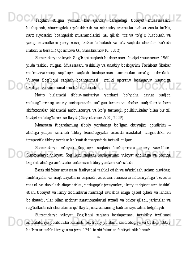 Taqdim   etilgan   yechim   har   qanday   darajadagi   tibbiyot   muassasasini
boshqarish,   shuningdek   rejalashtirish   va   iqtisodiy   xizmatlar   uchun   vosita   bo'lib,
narx   siyosatini   boshqarish   muammolarini   hal   qilish,   tez   va   to‘g‘ri   hisoblash   va
yangi   xizmatlarni   joriy   etish,   tezkor   baholash   va   o'z   vaqtida   choralar   ko‘rish
imkonini beradi.(   Qosimova G., Shaakramov K. 2012)
Surxondaryo viloyati Sog‘liqni saqlash boshqarmasi   budjet muassasasi 1960-
yilda tashkil etilgan. Muassasani tashkiliy va uslubiy boshqarish Toshkent Shahar
ma’muriyatining   sog‘liqni   saqlash   boshqarmasi   tomonidan   amalga   oshiriladi.
Viloyat   Sog‘liqni   saqlash   boshqarmasi     mulki   operativ   boshqaruv   huquqiga
berilgan va kommunal mulk hisoblanadi.
Hatto   birlamchi   tibbiy-sanitariya   yordami   bo‘yicha   davlat   budjeti
mablag‘larining   asosiy   boshqaruvchi   bo‘lgan   tuman   va   shahar   budjetlarida   ham
shifoxonalar   birlamchi   ambulatoriya   va   ko‘p   tarmoqli   poliklinikalar   bilan   bir   xil
budjet mablag‘larini sarflaydi.( Xayriddinov A.S., 2009)
Muassasa   fuqarolarning   tibbiy   yordamga   bo lgan   ehtiyojini   qondirish   –ʻ
aholiga   yuqori   samarali   tibbiy   texnologiyalar   asosida   maslahat,   diagnostika   va
terapevtik tibbiy yordam ko rsatish maqsadida tashkil etilgan.	
ʻ
Surxondaryo   viloyati   Sog‘liqni   saqlash   boshqarmasi   asosiy   vazifalari-
Surxondaryo   viloyati   Sog‘liqni   saqlash   boshqarmasi   viloyat   aholisiga   va   boshqa
tegishli aholiga ambulator birlamchi tibbiy yordam ko‘rsatish.
Bosh shifokor muassasa faoliyatini tashkil etish va ta'minlash uchun quyidagi
funktsiyalar va majburiyatlarni bajaradi, xususan: muassasa rahbariyatiga bevosita
mas'ul   va   davolash-diagnostika,   pedagogik   jarayonlar,   ilmiy   tadqiqotlarni   tashkil
etish, tibbiyot va ilmiy xodimlarni mustaqil  ravishda ishga qabul  qiladi va ishdan
bo'shatadi,   ular   bilan   mehnat   shartnomalarini   tuzadi   va   bekor   qiladi,   jarimalar   va
rag'batlantirish choralarini qo‘llaydi, muassasaning kadrlar siyosatini belgilaydi.
Surxondaryo   viloyati   Sog‘liqni   saqlash   boshqarmasi   tashkiliy   tuzilmasi
ambulatoriya poliklinika xizmati, tez tibbiy yordam, kardiologiya va boshqa tibbiy
bo‘limlar tashkil topgan va jami 1740-ta shifokorlar faoliyat olib boradi.
42 